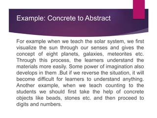 Example: Concrete to Abstract
For example when we teach the solar system, we first
visualize the sun through our senses and gives the
concept of eight planets, galaxies, meteorites etc.
Through this process, the learners understand the
materials more easily. Some power of imagination also
develops in them .But if we reverse the situation, it will
become difficult for learners to understand anything.
Another example, when we teach counting to the
students we should first take the help of concrete
objects like beads, stones etc. and then proceed to
digits and numbers.
 