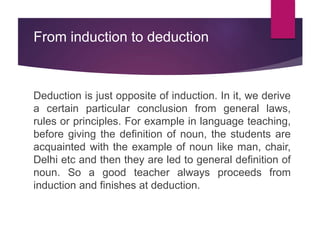 From induction to deduction
Deduction is just opposite of induction. In it, we derive
a certain particular conclusion from general laws,
rules or principles. For example in language teaching,
before giving the definition of noun, the students are
acquainted with the example of noun like man, chair,
Delhi etc and then they are led to general definition of
noun. So a good teacher always proceeds from
induction and finishes at deduction.
 
