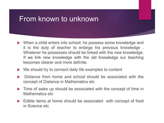 From known to unknown
 When a child enters into school, he possess some knowledge and
it is the duty of teacher to enlarge his previous knowledge .
Whatever he possesses should be linked with the new knowledge.
If we link new knowledge with the old knowledge our teaching
becomes clearer and more definite.
 We should try to connect daily life examples to content
 Distance from home and school should be associated with the
concept of Distance in Mathematics etc
 Time of wake up should be associated with the concept of time in
Mathematics etc
 Edible items at home should be associated with concept of food
in Science etc
 