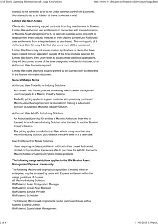 shares), is not controlled by or is not under common control with Licensee).
Any attempt to do so in violation of these provisions is void.
Limited Use User Access
Clients who have existing support contracts for or buy new licenses for Maximo
Limited Use Authorized user entitlements in connection with licensed versions
of Maximo Asset Management V7.5, or later can exercise a one-time right to
reassign their three selected modules of their Maximo Limited Use Authorized
user entitlements from enterprise-based to user-based. The existing ratio of 1
Authorized User for every 3 Limited Use users must still be maintained.
Limited Use Users may not access custom applications or clones that have
been created from an application outside of the three modules selected for
Limited Use Users. If the user needs to access these additional applications,
they will be counted as one of the three designated modules for that user, or an
Authorized User license is required.
Limited Use users also have access granted by an Express user, as described
in the license information document.
General Charge Terms
Authorized User Trade-Up for Industry Solutions.
Authorized User Trade-Up allows an existing Maximo Asset Management
user to upgrade to a Maximo Industry Solution.
Trade-Up pricing applies to a given customer who previously purchased
Maximo Asset Management and is interested in making a subsequent
decision to purchase a Maximo Industry Solution.
Authorized User Add-On for Industry Solutions
An Authorized User Add-On entitles a Maximo Authorized User who is
licensed for one Maximo Industry Solution to be licensed for another Maximo
Industry Solution.
The pricing applies to an Authorized User who is using more than one
Maximo Industry Solution, purchased at the same time or at a later date.
User Entitlement for Mobile Solutions
Users requiring mobile capabilities in addition to their current Authorized,
Limited or Express User license are able to purchase the Add-On license for
Maximo Mobile or Maximo Anywhere mobile products.
The following usage restrictions applies to the IBM Maximo Asset
Management Express License only.
The following Maximo add-on product capabilities, if entitled within an
enterprise, may be accessed by users with Express entitlement within the
usage guidelines of Express.
All Maximo Industry Solutions
IBM Maximo Asset Configuration Manager
IBM Maximo Linear Asset Manager
IBM Maximo Service Provider
IBM Maximo Scheduler
The following Maximo add-on products can be purchased for use with a
Maximo Express License:
IBM Maximo Spatial Asset Management
IBM Tivoli Licensing Information and Usage Restrictions http://www-01.ibm.com/software/tivoli/products/usage.html
2 of 4 11/03/2015 1:09 p.m.
 