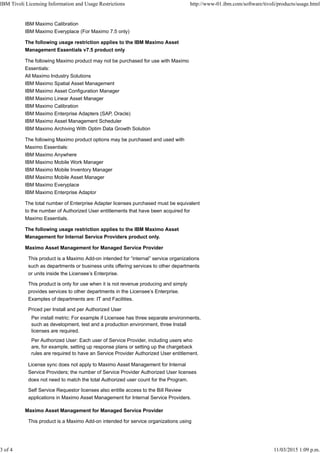IBM Maximo Calibration
IBM Maximo Everyplace (For Maximo 7.5 only)
The following usage restriction applies to the IBM Maximo Asset
Management Essentials v7.5 product only
The following Maximo product may not be purchased for use with Maximo
Essentials:
All Maximo Industry Solutions
IBM Maximo Spatial Asset Management
IBM Maximo Asset Configuration Manager
IBM Maximo Linear Asset Manager
IBM Maximo Calibration
IBM Maximo Enterprise Adapters (SAP, Oracle)
IBM Maximo Asset Management Scheduler
IBM Maximo Archiving With Optim Data Growth Solution
The following Maximo product options may be purchased and used with
Maximo Essentials:
IBM Maximo Anywhere
IBM Maximo Mobile Work Manager
IBM Maximo Mobile Inventory Manager
IBM Maximo Mobile Asset Manager
IBM Maximo Everyplace
IBM Maximo Enterprise Adaptor
The total number of Enterprise Adapter licenses purchased must be equivalent
to the number of Authorized User entitlements that have been acquired for
Maximo Essentials.
The following usage restriction applies to the IBM Maximo Asset
Management for Internal Service Providers product only.
Maximo Asset Management for Managed Service Provider
This product is a Maximo Add-on intended for “internal” service organizations
such as departments or business units offering services to other departments
or units inside the Licensee’s Enterprise.
This product is only for use when it is not revenue producing and simply
provides services to other departments in the Licensee’s Enterprise.
Examples of departments are: IT and Facilities.
Priced per Install and per Authorized User
Per install metric: For example if Licensee has three separate environments,
such as development, test and a production environment, three Install
licenses are required.
Per Authorized User: Each user of Service Provider, including users who
are, for example, setting up response plans or setting up the chargeback
rules are required to have an Service Provider Authorized User entitlement.
License sync does not apply to Maximo Asset Management for Internal
Service Providers; the number of Service Provider Authorized User licenses
does not need to match the total Authorized user count for the Program.
Self Service Requestor licenses also entitle access to the Bill Review
applications in Maximo Asset Management for Internal Service Providers.
Maximo Asset Management for Managed Service Provider
This product is a Maximo Add-on intended for service organizations using
IBM Tivoli Licensing Information and Usage Restrictions http://www-01.ibm.com/software/tivoli/products/usage.html
3 of 4 11/03/2015 1:09 p.m.
 