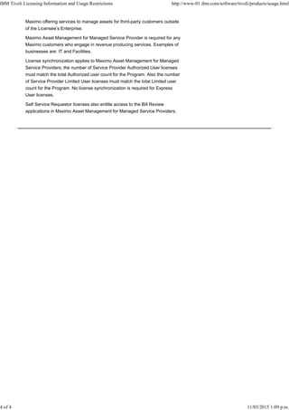 Maximo offering services to manage assets for third-party customers outside
of the Licensee’s Enterprise.
Maximo Asset Management for Managed Service Provider is required for any
Maximo customers who engage in revenue producing services. Examples of
businesses are: IT and Facilities.
License synchronization applies to Maximo Asset Management for Managed
Service Providers; the number of Service Provider Authorized User licenses
must match the total Authorized user count for the Program. Also the number
of Service Provider Limited User licenses must match the total Limited user
count for the Program. No license synchronization is required for Express
User licenses.
Self Service Requestor licenses also entitle access to the Bill Review
applications in Maximo Asset Management for Managed Service Providers.
IBM Tivoli Licensing Information and Usage Restrictions http://www-01.ibm.com/software/tivoli/products/usage.html
4 of 4 11/03/2015 1:09 p.m.
 