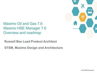 © 2016 IBM Corporation
Russell Bee Lead Product Architect
STSM, Maximo Design and Architecture
Maximo Oil and Gas 7.6
Maximo HSE Manager 7.6
Overview and roadmap
 