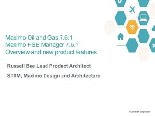 © 2016 IBM Corporation
Russell Bee Lead Product Architect
STSM, Maximo Design and Architecture
Maximo Oil and Gas 7.6.1
Maximo HSE Manager 7.6.1
Overview and new product features
 