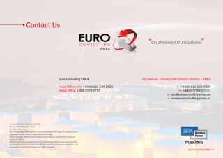 Contact Us

                                                                                                   “On Demand IT Solutions”



                                                       Euro Consulting EMEA                    Roy Iwaniec • Oracle/EAM Practice Director - EMEA

                                                       Head Office (UK): +44 (0)131 220 2820                            t: +44(0) 131 220 2820
                                                       Malta Office: +356 2778 0717                                       m: +44(0)7789007533
                                                                                                                e: roy.i@euroconsulting-emea.eu
                                                                                                                w: www.euroconsulting-emea.eu




© copyright Euro Consulting EMEA
Produced in Malta, EU, 2013
All Rights Reserved
Euro Consulting EMEA and the Euro Consulting EMEA logo are trademarks or
registered trademarks of International Business.
Other company, product and service names may be trademarks or service
marks of others.
References in this publication to Euro Consulting EMEA productsor services
do not imply that Euro Consulting EMEA intends to make them available in all
countries in which Euro Consulting EMEA operates.
                                                                                                                                Euro Consulting EMEA • 8
 