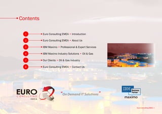 Contents

  1        Euro Consulting EMEA • Introduction

  2        Euro Consulting EMEA • About Us

  3        IBM Maximo • Professional & Expert Services

  4        IBM Maximo Industry Solutions • Oil & Gas

  7        Our Clients • Oil & Gas Industry

  8        Euro Consulting EMEA • Contact Us




                          “On Demand IT Solutions”

                                                         Euro Consulting EMEA • i
 