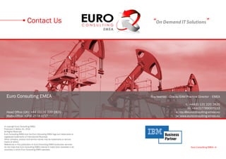 Contact Us                                             “On Demand IT Solutions”




  Euro Consulting EMEA                                                         Roy Iwaniec - Oracle/EAM Practice Director - EMEA

                                                                                                        t: +44(0) 131 220 2820
                                                                                                          m: +44(0)7789007533
  Head Office (UK): +44 (0)131 220 2820                                                         e: roy.i@euroconsulting-emea.eu
  Malta Office: +356 2778 0717                                                                  w: www.euroconsulting-emea.eu


© copyright Euro Consulting EMEA
Produced in Malta, EU, 2013
All Rights Reserved
Euro Consulting EMEA and the Euro Consulting EMEA logo are trademarks or
registered trademarks of International Business.
Other company, product and service names may be trademarks or service
marks of others.
References in this publication to Euro Consulting EMEA productsor services
do not imply that Euro Consulting EMEA intends to make them available in all                               Euro Consulting EMEA • 6
countries in which Euro Consulting EMEA operates.
 