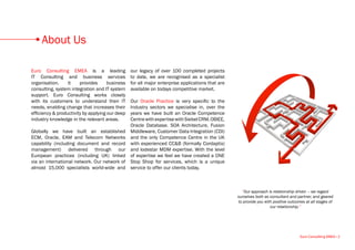 About Us

Euro Consulting EMEA is a leading                our legacy of over 100 completed projects
IT Consulting and business services              to date, we are recognised as a specialist
organisation.     It    provides      business   for all major enterprise applications that are
consulting, system integration and IT system     available on todays competitive market.
support. Euro Consulting works closely
with its customers to understand their IT        Our Oracle Practice is very specific to the
needs, enabling change that increases their      Industry sectors we specialise in, over the
efficiency & productivity by applying our deep   years we have built an Oracle Competence
industry knowledge in the relevant areas.        Centre with expertise with Siebel CRM, OBIEE,
                                                 Oracle Database. SOA Architecture, Fusion
Globally we have built an established            Middleware, Customer Data Integration (CDI)
ECM, Oracle, EAM and Telecom Networks            and the only Competence Centre in the UK
capability (including document and record        with experienced CC&B (formally Cordaptix)
management) delivered through our                and lodestar MDM expertise. With the level
European practices (including UK) linked         of expertise we feel we have created a ONE
via an international network. Our network of     Stop Shop for services, which is a unique
almost 15,000 specialists world-wide and         service to offer our clients today.



                                                                                                    “Our approach is relationship driven – we regard
                                                                                                  ourselves both as consultant and partner, and geared
                                                                                                  to provide you with positive outcomes at all stages of
                                                                                                                    our relationship.”




                                                                                                                                     Euro Consulting EMEA • 2
 