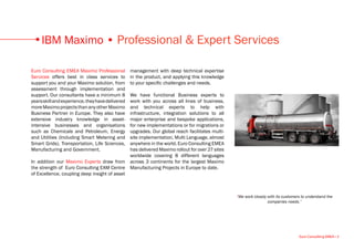 IBM Maximo • Professional & Expert Services

Euro Consulting EMEA Maximo Professional          management with deep technical expertise
Services offers best in class services to         in the product, and applying this knowledge
support you and your Maximo solution, from        to your specific challenges and needs.
assessment through implementation and
support. Our consultants have a minimum 8         We have functional Business experts to
years skill and experience, they have delivered   work with you across all lines of business,
more Maximo projects than any other Maximo        and technical experts to help with
Business Partner in Europe. They also have        infrastructure, integration solutions to all
extensive industry knowledge in asset-            major enterprise and bespoke applications,
intensive businesses and organisations            for new implementations or for migrations or
such as Chemicals and Petroleum, Energy           upgrades. Our global reach facilitates multi-
and Utilities (Including Smart Metering and       site implementation, Multi Language, almost
Smart Grids), Transportation, Life Sciences,      anywhere in the world. Euro Consulting EMEA
Manufacturing and Government.                     has delivered Maximo rollout for over 27 sites
                                                  worldwide covering 8 different languages
In addition our Maximo Experts draw from          across 3 continents for the largest Maximo
the strength of Euro Consulting EAM Centre        Manufacturing Projects in Europe to date.
of Excellence, coupling deep insight of asset



                                                                                                   “We work closely with its customers to understand the
                                                                                                                    companies needs.”




                                                                                                                                     Euro Consulting EMEA • 3
 