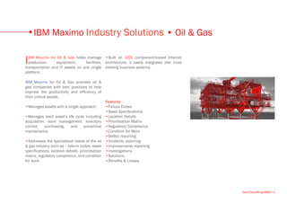 IBM Maximo Industry Solutions • Oil & Gas

I BM Maximo for Oil & Gas helps manage •Built on J2EE component-based Internet
  production     equipment,      facilities, architecture, it easily integrates into most
transportation and IT assets on one single existing business systems.
platform.

IBM Maximo for Oil & Gas provides oil &
gas companies with best practices to help
improve the productivity and efficiency of
their critical assets.
                                                 Features
•Manages assets with a single approach.          •Failure Codes
                                                 •Asset Specifications
•Manages each asset’s life cycle including •Location Details
acquisition, work management, inventory •Prioritisation Matrix
control,    purchasing,    and      preventive •Regulatory Compliance
maintenance.                                     •Condition for Work
                                                 •Defect reporting
•Addresses the specialised needs of the oil •Incidents reporting
& gas industry such as – failure codes, asset •Improvements reporting
specifications, location details, prioritisation •Investigations
matrix, regulatory compliance, and condition •Solutions
for work.                                        •Benefits & Losses




                                                                                            Euro Consulting EMEA • 4
 