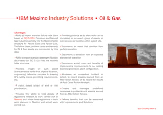 IBM Maximo Industry Solutions • Oil & Gas

Advantages
•Ability to import standard failure code data   •Provides guidance as to when work can be
based on ISO 14224: Petroleum and Natural       completed on an asset, group of assets, or
Gas Industries directly into the Maximo table   even an area or location within a plant site.
structure for Failure Class and Failure List.
The failure class, problem cause and remedy     •Documents an asset that deviates from
for Oil & Gas assets are represented by this    perfect operation.
data.
                                                •Documents a deviation from an expected
•Ability to import standard asset specification standard of operation.
data based on ISO 14224 into the Maximo
table structure.                                •Documents actual costs and benefits of
                                                implementing improvements to an existing
•Provides       insight   on    such      asset business process or plant configuration.
characteristics as the true physical location,
engineering reference numbers & drawing •Addresses an unresolved incident or
ID’s, safety zones, permitting requirements, defect, to record lessons learned from an
etc.                                            After Action Review, or to record the results
                                                of Root Cause Failure Analysis.
•A matrix based system of work or risk
prioritisation.                                 •Creates     and     manages      predefined
                                                responses to problems and lessons learned
•Provides the ability to hold details of from an After Action Review.
regulations relevant to work carried out in
Maximo, and relate these regulations to both •Defines benefits that can be associated
work planned in Maximo and actual work with Improvements and Solutions.
carried out.
                                                                                                Euro Consulting EMEA • 5
 