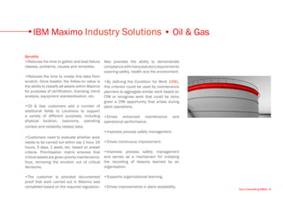 IBM Maximo Industry Solutions • Oil & Gas

Benefits
•Reduces the time to gather and load failure Also provides the ability to demonstrate
classes, problems, causes and remedies.          compliance with many statutory requirements
                                                 covering safety, health and the environment.
•Reduces the time to create this data from
scratch. Once loaded, the follow-on value is •By defining the Condition for Work (CfW),
the ability to classify all assets within Maximo this criterion could be used by maintenance
for purposes of certification, licensing, trend planners to aggregate similar work based on
analysis, equipment standardisation, etc.        CfW or recognise work that could be done
                                                 given a CfW opportunity that arises during
•Oil & Gas customers add a number of plant operations.
additional fields to Locations to support
a variety of different purposes, including •Drives enhanced maintenance and
physical location, taxonomy, operating operational performance.
context and reliability related data.
                                                 •Improves process safety management.
•Customers need to evaluate whether work
needs to be carried out within say 1 hour, 24 •Drives continuous improvement.
hours, 3 days, 1 week, etc. based on preset
criteria. Prioritisation matrix ensures that •Improves process safety management
critical assets are given priority maintenance; and serves as a mechanism for initiating
thus, removing the emotion out of critical the recording of lessons learned by an
decisions.                                       organisation.

•The customer is provided documented •Supports organizational learning.
proof that work carried out in Maximo was
completed based on the required regulation. •Drives improvements in plant availability.
                                                                                                Euro Consulting EMEA • 6
 
