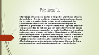 Este trabajo primeramente dedico a mis padres y familiares bilingües
del castellano . En este sentido, es relevante destacar dos cuestiones.
Por un lado, la importancia del trabajo relacionado con dichos
componentes en el estudio del procesamiento del lenguaje en
pacientes a gramáticos. A lo largo de la literatura se puede encontrar
una gran variedad de trabajos que han aportado información acerca
de las alteraciones que presentan los pacientes afásicos a gramáticos
en lenguas como el inglés o el italiano. Sin embargo, los déficits que
muestran los pacientes a gramáticos en lenguas como el castellano o
el catalán han estado mucho menos estudiados. Por ello, el presente
trabajo pretende contribuir en el conocimiento de cuáles son las
dificultades que presentan estos pacientes a gramáticos y si éstas se
pueden considerar similares a las presentadas por estudiantes.
 