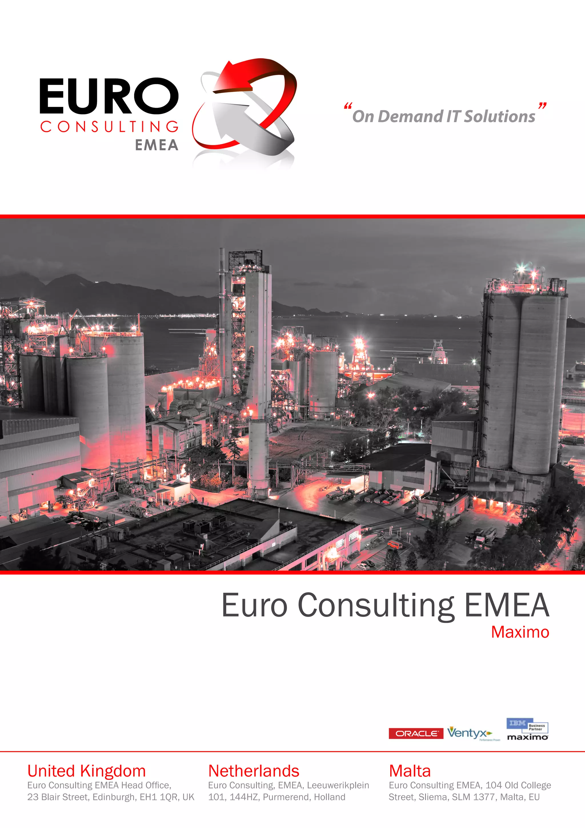 “On Demand IT Solutions”




                                            Euro Consulting EMEA
                                                                                                         Maximo




United Kingdom                            Netherlands                             Malta
Euro Consulting EMEA Head Office,         Euro Consulting, EMEA, Leeuwerikplein   Euro Consulting EMEA, 104 Old College
23 Blair Street, Edinburgh, EH1 1QR, UK   101, 144HZ, Purmerend, Holland          Street, Sliema, SLM 1377, Malta, EU
 