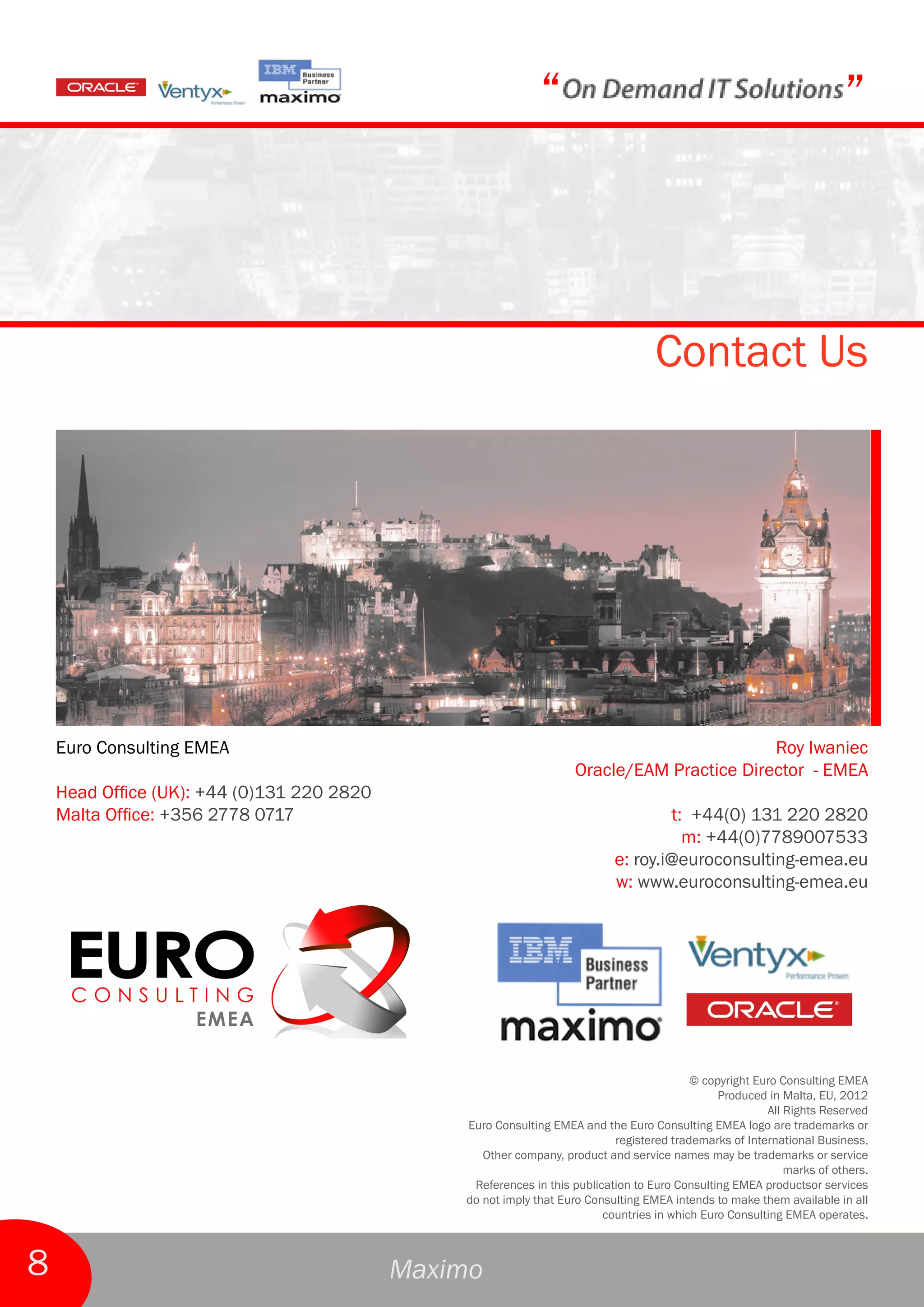 “                                                         ”



                                                                                    Contact Us




    Euro Consulting EMEA                                                                    Roy Iwaniec
                                                                    Oracle/EAM Practice Director - EMEA
    Head Office (UK): +44 (0)131 220 2820
    Malta Office: +356 2778 0717                                                    t: +44(0) 131 220 2820
                                                                                      m: +44(0)7789007533
                                                                            e: roy.i@euroconsulting-emea.eu
                                                                            w: www.euroconsulting-emea.eu




                                                                                           © copyright Euro Consulting EMEA
                                                                                                Produced in Malta, EU, 2012
                                                                                                         All Rights Reserved
                                                Euro Consulting EMEA and the Euro Consulting EMEA logo are trademarks or
                                                                            registered trademarks of International Business.
                                                   Other company, product and service names may be trademarks or service
                                                                                                             marks of others.
                                                 References in this publication to Euro Consulting EMEA productsor services
                                                do not imply that Euro Consulting EMEA intends to make them available in all
                                                                          countries in which Euro Consulting EMEA operates.



8                                           Maximo
 