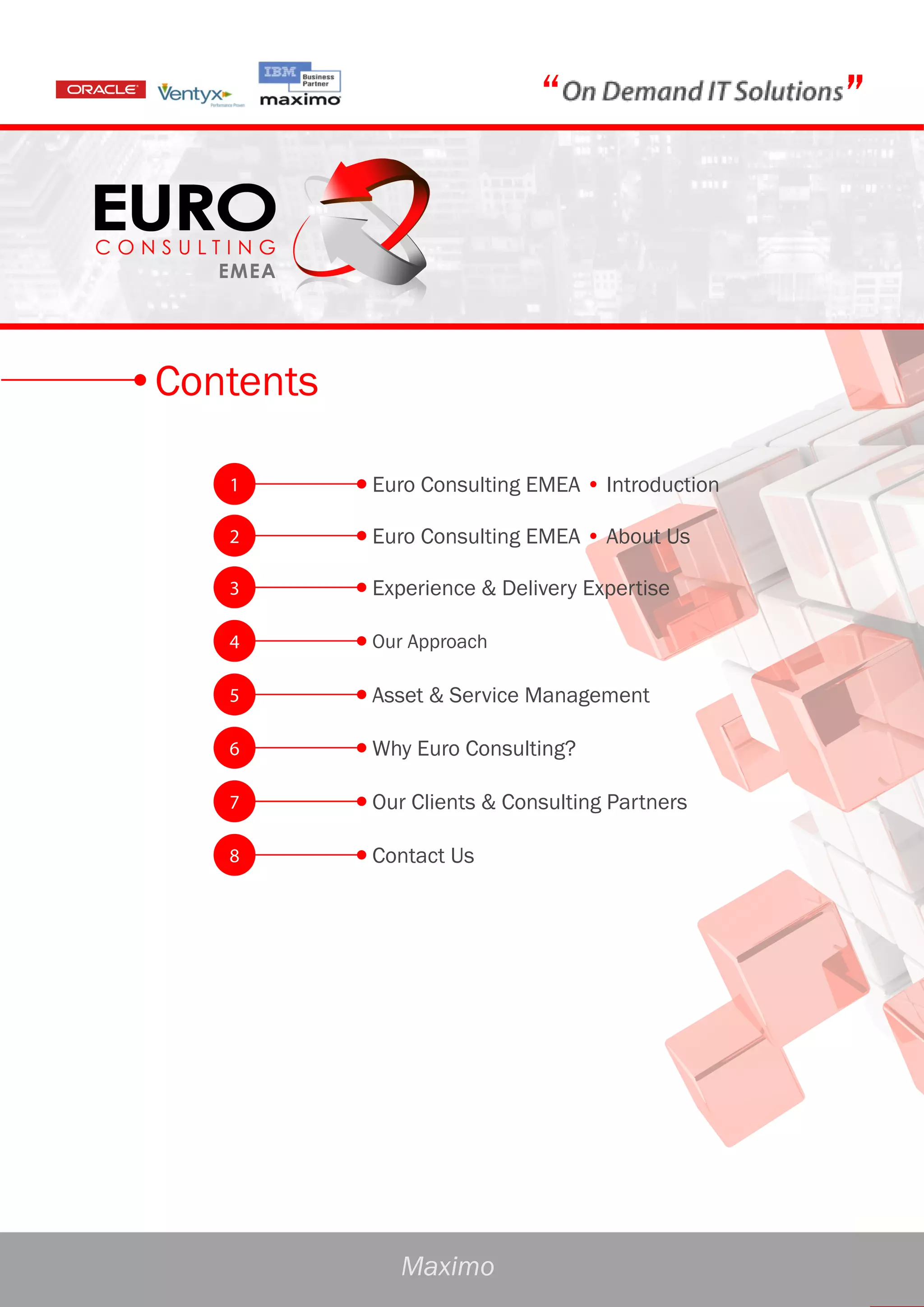 “                    ”




Contents

   1       Euro Consulting EMEA • Introduction

   2       Euro Consulting EMEA • About Us

   3       Experience & Delivery Expertise

   4       Our Approach

   5       Asset & Service Management

   6       Why Euro Consulting?

   7       Our Clients & Consulting Partners

   8       Contact Us




              Maximo
 