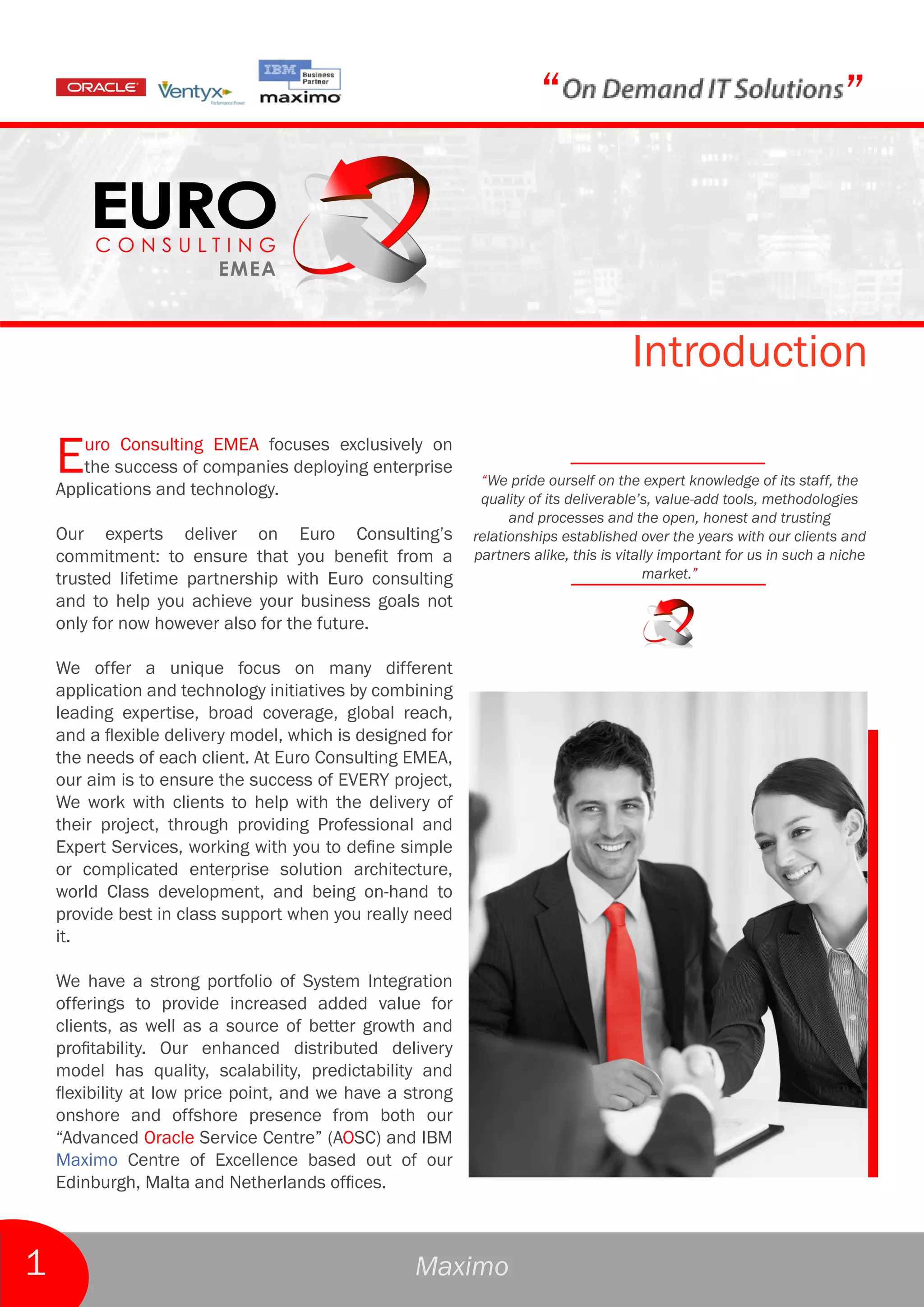 “                                                 ”



                                                                                    Introduction

    E  uro Consulting EMEA focuses exclusively on
       the success of companies deploying enterprise
    Applications and technology.
                                                            “We pride ourself on the expert knowledge of its staff, the
                                                            quality of its deliverable’s, value-add tools, methodologies
                                                                 and processes and the open, honest and trusting
    Our experts deliver on Euro Consulting’s               relationships established over the years with our clients and
    commitment: to ensure that you benefit from a          partners alike, this is vitally important for us in such a niche
    trusted lifetime partnership with Euro consulting                                   market.”
    and to help you achieve your business goals not
    only for now however also for the future.

    We offer a unique focus on many different
    application and technology initiatives by combining
    leading expertise, broad coverage, global reach,
    and a flexible delivery model, which is designed for
    the needs of each client. At Euro Consulting EMEA,
    our aim is to ensure the success of EVERY project,
    We work with clients to help with the delivery of
    their project, through providing Professional and
    Expert Services, working with you to define simple
    or complicated enterprise solution architecture,
    world Class development, and being on-hand to
    provide best in class support when you really need
    it.

    We have a strong portfolio of System Integration
    offerings to provide increased added value for
    clients, as well as a source of better growth and
    profitability. Our enhanced distributed delivery
    model has quality, scalability, predictability and
    flexibility at low price point, and we have a strong
    onshore and offshore presence from both our
    “Advanced Oracle Service Centre” (AOSC) and IBM
    Maximo Centre of Excellence based out of our
    Edinburgh, Malta and Netherlands offices.



1                                                  Maximo
 