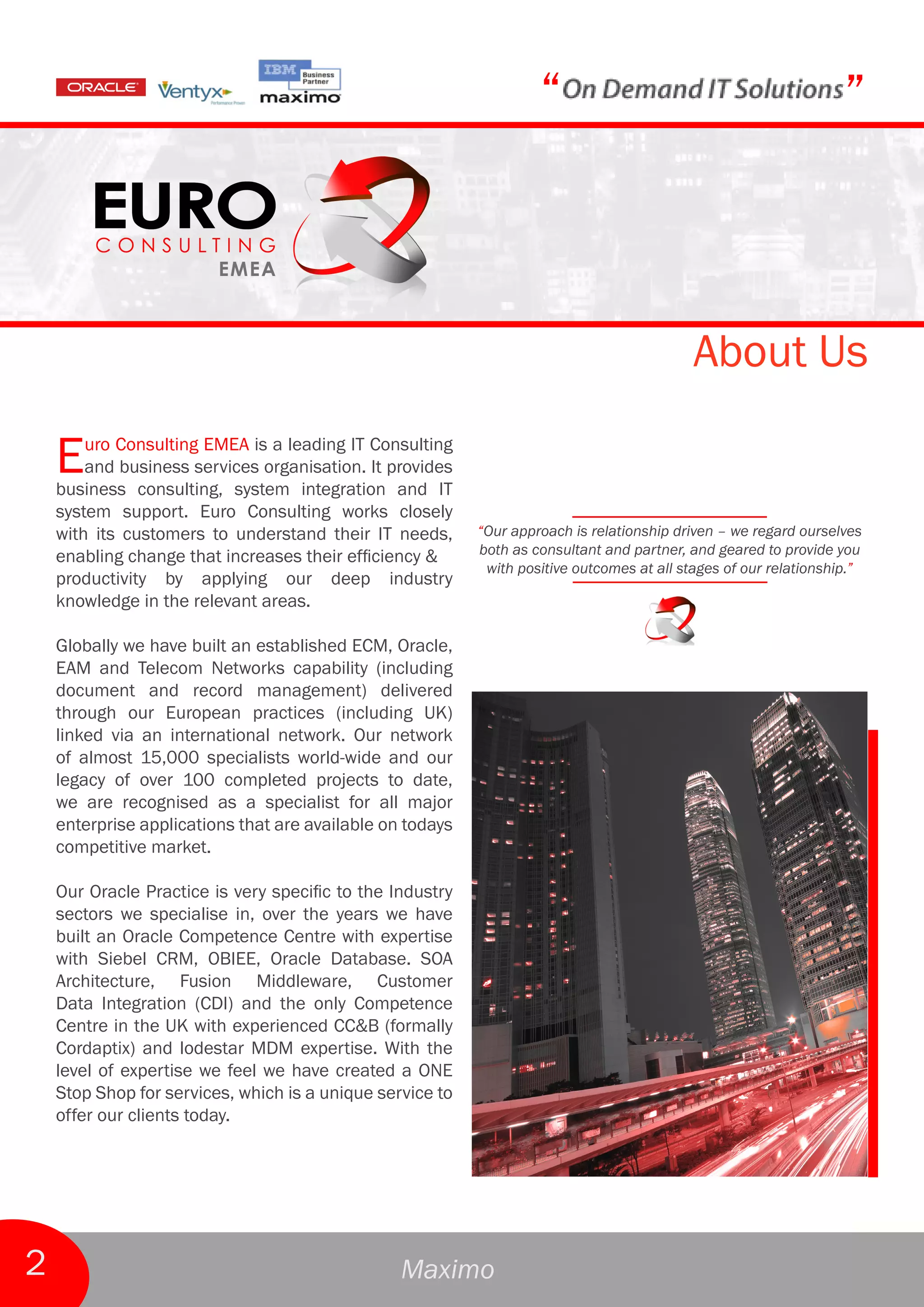 “                                              ”



                                                                                            About Us

    E   uro Consulting EMEA is a leading IT Consulting
        and business services organisation. It provides
    business consulting, system integration and IT
    system support. Euro Consulting works closely
    with its customers to understand their IT needs,       “Our approach is relationship driven – we regard ourselves
    enabling change that increases their efficiency &      both as consultant and partner, and geared to provide you
                                                            with positive outcomes at all stages of our relationship.”
    productivity by applying our deep industry
    knowledge in the relevant areas.

    Globally we have built an established ECM, Oracle,
    EAM and Telecom Networks capability (including
    document and record management) delivered
    through our European practices (including UK)
    linked via an international network. Our network
    of almost 15,000 specialists world-wide and our
    legacy of over 100 completed projects to date,
    we are recognised as a specialist for all major
    enterprise applications that are available on todays
    competitive market.

    Our Oracle Practice is very specific to the Industry
    sectors we specialise in, over the years we have
    built an Oracle Competence Centre with expertise
    with Siebel CRM, OBIEE, Oracle Database. SOA
    Architecture, Fusion Middleware, Customer
    Data Integration (CDI) and the only Competence
    Centre in the UK with experienced CC&B (formally
    Cordaptix) and lodestar MDM expertise. With the
    level of expertise we feel we have created a ONE
    Stop Shop for services, which is a unique service to
    offer our clients today.




2                                                Maximo
 