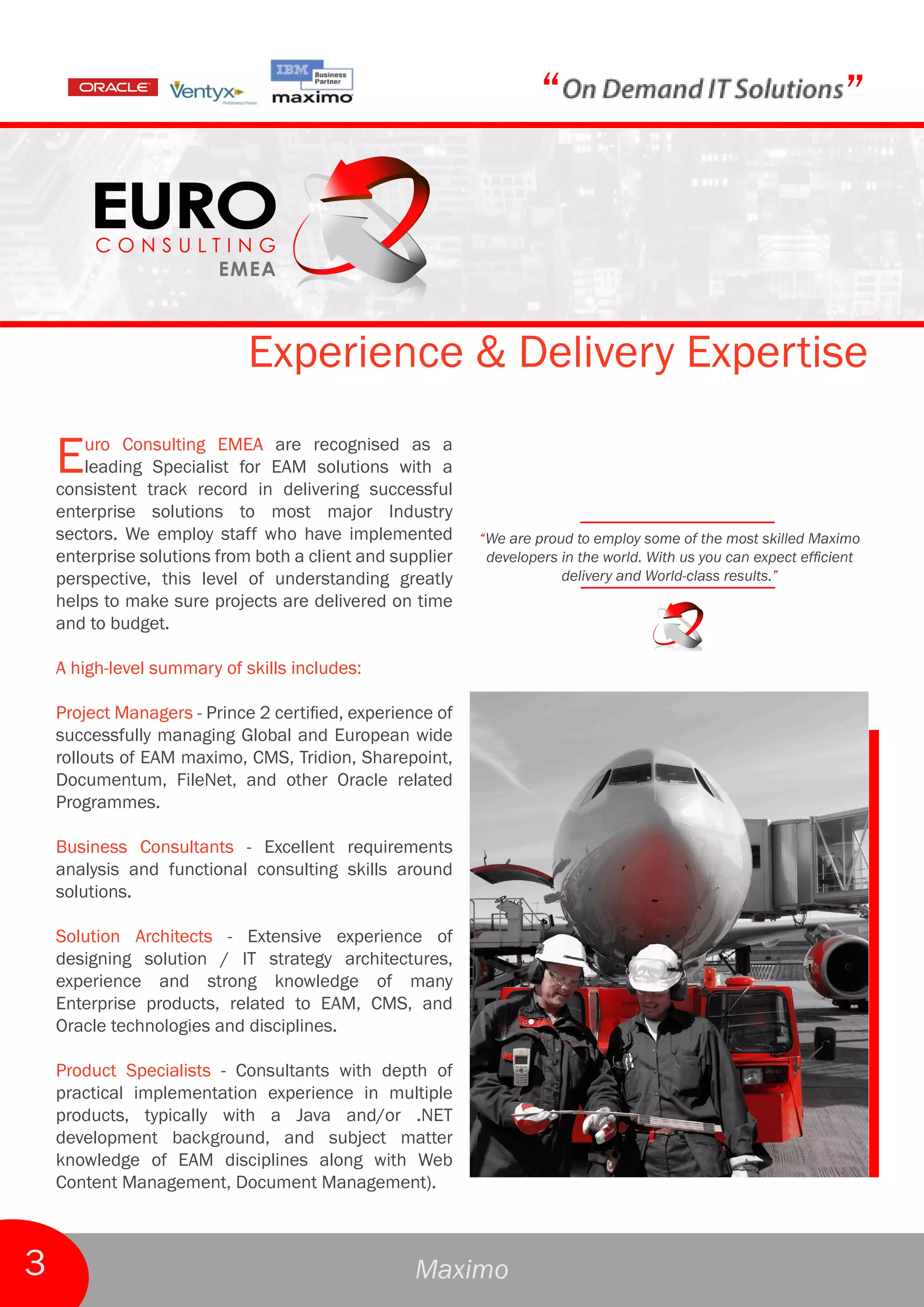 “                                             ”



                             Experience & Delivery Expertise

    E  uro Consulting EMEA are recognised as a
       leading Specialist for EAM solutions with a
    consistent track record in delivering successful
    enterprise solutions to most major Industry
    sectors. We employ staff who have implemented          “We are proud to employ some of the most skilled Maximo
    enterprise solutions from both a client and supplier    developers in the world. With us you can expect efficient
    perspective, this level of understanding greatly                   delivery and World-class results.”
    helps to make sure projects are delivered on time
    and to budget.

    A high-level summary of skills includes:

    Project Managers - Prince 2 certified, experience of
    successfully managing Global and European wide
    rollouts of EAM maximo, CMS, Tridion, Sharepoint,
    Documentum, FileNet, and other Oracle related
    Programmes.

    Business Consultants - Excellent requirements
    analysis and functional consulting skills around
    solutions.

    Solution Architects - Extensive experience of
    designing solution / IT strategy architectures,
    experience and strong knowledge of many
    Enterprise products, related to EAM, CMS, and
    Oracle technologies and disciplines.

    Product Specialists - Consultants with depth of
    practical implementation experience in multiple
    products, typically with a Java and/or .NET
    development background, and subject matter
    knowledge of EAM disciplines along with Web
    Content Management, Document Management).



3                                                  Maximo
 