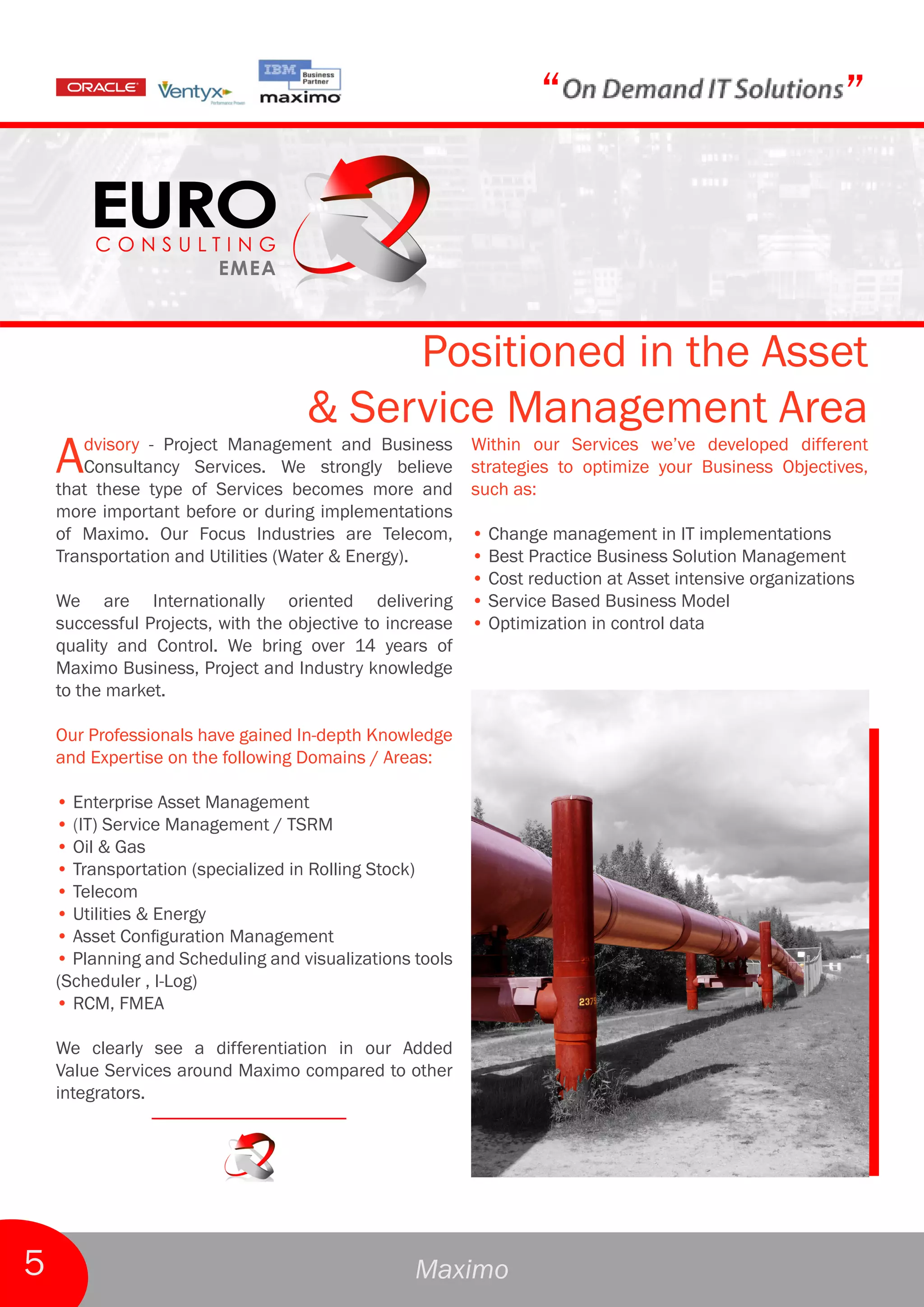 “                                     ”



                                        Positioned in the Asset
                                   & Service Management Area
    A  dvisory - Project Management and Business
       Consultancy Services. We strongly believe
    that these type of Services becomes more and
                                                         Within our Services we’ve developed different
                                                         strategies to optimize your Business Objectives,
                                                         such as:
    more important before or during implementations
    of Maximo. Our Focus Industries are Telecom,        • Change management in IT implementations
    Transportation and Utilities (Water & Energy).      • Best Practice Business Solution Management
                                                        • Cost reduction at Asset intensive organizations
    We are Internationally oriented delivering • Service Based Business Model
    successful Projects, with the objective to increase • Optimization in control data
    quality and Control. We bring over 14 years of
    Maximo Business, Project and Industry knowledge
    to the market.

    Our Professionals have gained In-depth Knowledge
    and Expertise on the following Domains / Areas:

    • Enterprise Asset Management
    • (IT) Service Management / TSRM
    • Oil & Gas
    • Transportation (specialized in Rolling Stock)
    • Telecom
    • Utilities & Energy
    • Asset Configuration Management
    • Planning and Scheduling and visualizations tools
    (Scheduler , I-Log)
    • RCM, FMEA

    We clearly see a differentiation in our Added
    Value Services around Maximo compared to other
    integrators.




5                                                Maximo
 