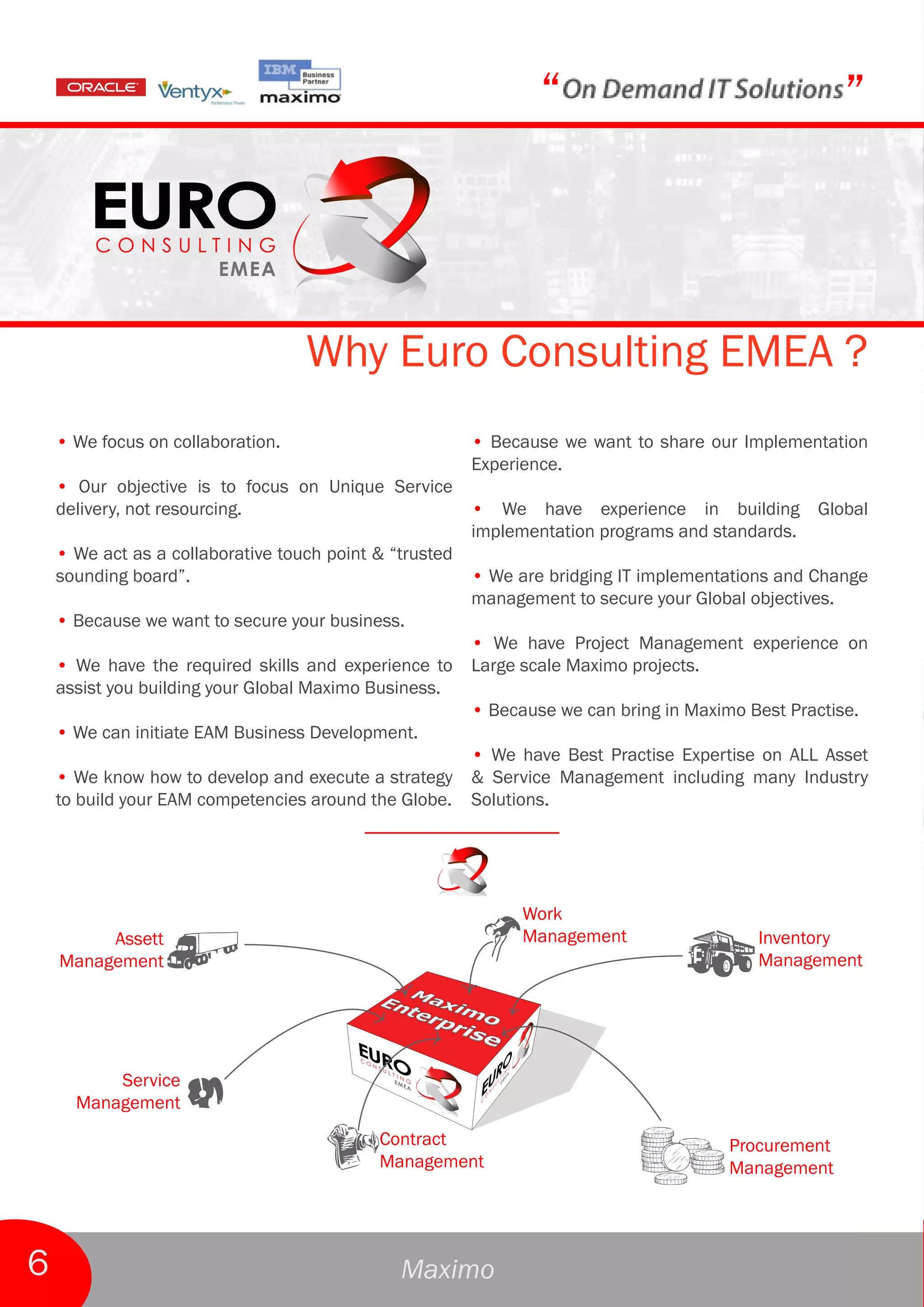 “                                    ”



                                   Why Euro Consulting EMEA ?
    • We focus on collaboration.                         • Because we want to share our Implementation
                                                         Experience.
    • Our objective is to focus on Unique Service
    delivery, not resourcing.                            • We have experience in building Global
                                                         implementation programs and standards.
    • We act as a collaborative touch point & “trusted
    sounding board”.                                     • We are bridging IT implementations and Change
                                                         management to secure your Global objectives.
    • Because we want to secure your business.
                                                         • We have Project Management experience on
    • We have the required skills and experience to      Large scale Maximo projects.
    assist you building your Global Maximo Business.
                                                         • Because we can bring in Maximo Best Practise.
    • We can initiate EAM Business Development.
                                                         • We have Best Practise Expertise on ALL Asset
    • We know how to develop and execute a strategy      & Service Management including many Industry
    to build your EAM competencies around the Globe.     Solutions.




                                                               Work
         Assett                                                Management                  Inventory
    Management                                                                             Management




          Service
      Management
                                            Contract                                    Procurement
                                            Management                                  Management




6                                              Maximo
 