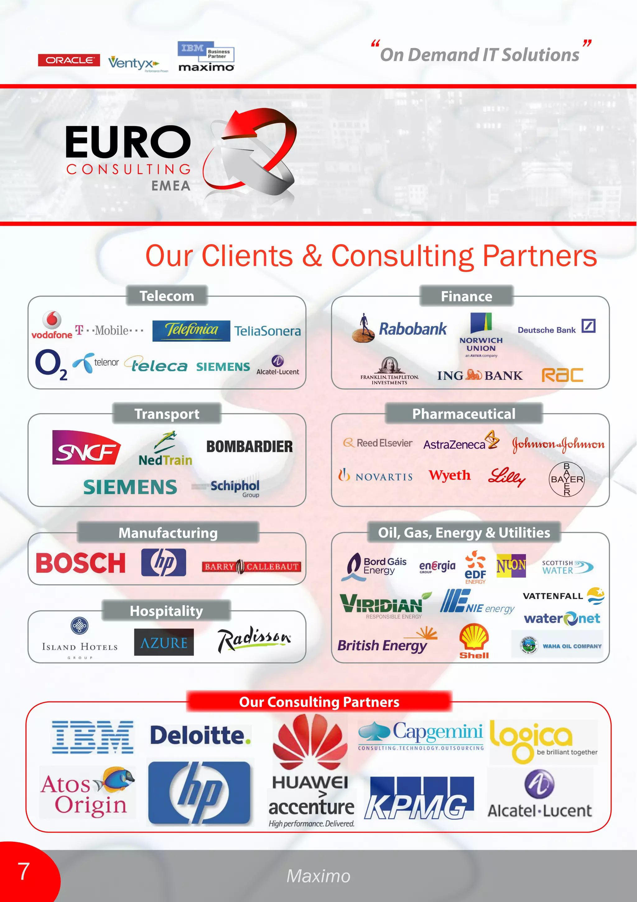 “On Demand IT Solutions”




       Our Clients & Consulting Partners
      Telecom                                    Finance




      Transport                               Pharmaceutical




    Manufacturing                      Oil, Gas, Energy & Utilities




     Hospitality




                    Our Consulting Partners




7                         Maximo
 