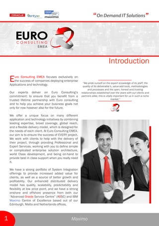 “                                                 ”



                                                                                    Introduction

    E  uro Consulting EMEA focuses exclusively on
       the success of companies deploying enterprise
    Applications and technology.
                                                            “We pride ourself on the expert knowledge of its staff, the
                                                            quality of its deliverable’s, value-add tools, methodologies
                                                                 and processes and the open, honest and trusting
    Our experts deliver on Euro Consulting’s               relationships established over the years with our clients and
    commitment: to ensure that you benefit from a          partners alike, this is vitally important for us in such a niche
    trusted lifetime partnership with Euro consulting                                   market.”
    and to help you achieve your business goals not
    only for now however also for the future.

    We offer a unique focus on many different
    application and technology initiatives by combining
    leading expertise, broad coverage, global reach,
    and a flexible delivery model, which is designed for
    the needs of each client. At Euro Consulting EMEA,
    our aim is to ensure the success of EVERY project,
    We work with clients to help with the delivery of
    their project, through providing Professional and
    Expert Services, working with you to define simple
    or complicated enterprise solution architecture,
    world Class development, and being on-hand to
    provide best in class support when you really need
    it.

    We have a strong portfolio of System Integration
    offerings to provide increased added value for
    clients, as well as a source of better growth and
    profitability. Our enhanced distributed delivery
    model has quality, scalability, predictability and
    flexibility at low price point, and we have a strong
    onshore and offshore presence from both our
    “Advanced Oracle Service Centre” (AOSC) and IBM
    Maximo Centre of Excellence based out of our
    Edinburgh, Malta and Netherlands offices.



1                                                  Maximo
 