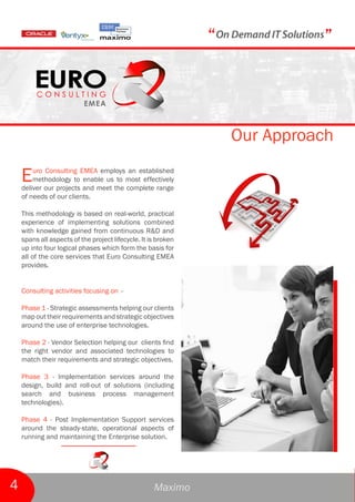 “             ”



                                                                   Our Approach

    E   uro Consulting EMEA employs an established
        methodology to enable us to most effectively
    deliver our projects and meet the complete range
    of needs of our clients.

    This methodology is based on real-world, practical
    experience of implementing solutions combined
    with knowledge gained from continuous R&D and
    spans all aspects of the project lifecycle. It is broken
    up into four logical phases which form the basis for
    all of the core services that Euro Consulting EMEA
    provides.


    Consulting activities focusing on –

    Phase 1 - Strategic assessments helping our clients
    map out their requirements and strategic objectives
    around the use of enterprise technologies.

    Phase 2 - Vendor Selection helping our clients find
    the right vendor and associated technologies to
    match their requirements and strategic objectives.

    Phase 3 - Implementation services around the
    design, build and roll-out of solutions (including
    search and business process management
    technologies).

    Phase 4 - Post Implementation Support services
    around the steady-state, operational aspects of
    running and maintaining the Enterprise solution.




4                                                   Maximo
 