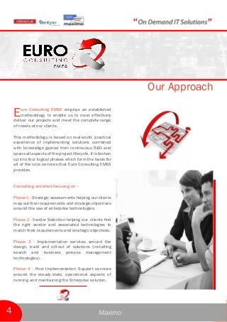 Euro Consulting EMEA employs an established
methodology to enable us to most effectively
deliver our projects and meet the complete range
of needs of our clients.
This methodology is based on real-world, practical
experience of implementing solutions combined
with knowledge gained from continuous R&D and
spans all aspects of the project lifecycle. It is broken
up into four logical phases which form the basis for
all of the core services that Euro Consulting EMEA
provides.
Consulting activities focusing on –
Phase 1 - Strategic assessments helping our clients
map out their requirements and strategic objectives
around the use of enterprise technologies.
Phase 2 - Vendor Selection helping our clients find
the right vendor and associated technologies to
match their requirements and strategic objectives.
Phase 3 - Implementation services around the
design, build and roll-out of solutions (including
search and business process management
technologies).
Phase 4 - Post Implementation Support services
around the steady-state, operational aspects of
running and maintaining the Enterprise solution.
Our Approach
“ ”
Maximo4
 