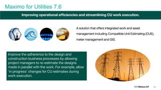 Maximo for Utilities 7.6
46
A solution that offers integrated work and asset
management including Compatible Unit Estimating (CUE),
meter management and GIS.
Improve the adherence to the design and
construction business processes by allowing
project managers to re-estimate the designs
made in parallel with the work. For example, allow
‘in progress’ changes for CU estimates during
work execution.
Improving operational efficiencies and streamlining CU work execution.
 