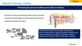 Maximo Worker Safety
49
Provide an end-to-end offering to detect worker and plant
anomalies that will trigger an alert to protect the personal
wellness and safety of workers.
Offering will incorporate wearables, industrial and
environmental sensors, Edge technology, Weather Event
Alerts & Notifications, Watson IoT Platform, Watson
Analytics, and Maximo O&G or HSE add-on solution.
Protecting the personal wellness and safety of workers.
Future
 