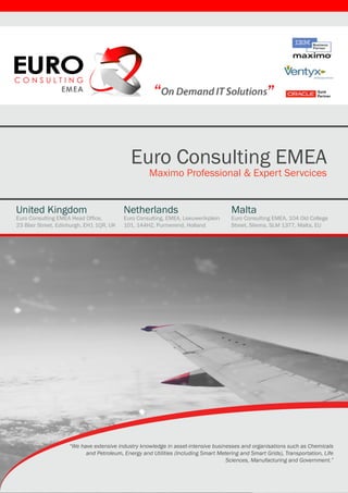 “                                             ”


                                            Euro Consulting EMEA
                                                    Maximo Professional & Expert Servcices


United Kingdom                            Netherlands                                Malta
Euro Consulting EMEA Head Office,         Euro Consulting, EMEA, Leeuwerikplein      Euro Consulting EMEA, 104 Old College
23 Blair Street, Edinburgh, EH1 1QR, UK   101, 144HZ, Purmerend, Holland             Street, Sliema, SLM 1377, Malta, EU




                    “We have extensive industry knowledge in asset-intensive businesses and organisations such as Chemicals
                          and Petroleum, Energy and Utilities (Including Smart Metering and Smart Grids), Transportation, Life
                                                                                  Sciences, Manufacturing and Government.”
 