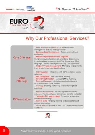 “                                   ”



              Why Our Professional Services?
                      • Asset Management Health check– Define asset
                      management maturity and opportunity
                      • Business Case Development– Return-on-investment
                      evaluation
                      • Maximo Implementations and Upgrades–
    Core Offerings    Comprehensive solution development and deployment,
                      including global templates, Multi Site Deployment, Multi
                      language, Global ERP Integration to any ERP application
                      • Program/Project Management– Managing engagements
                      from simple to complex, local to global
                      • GIS Integration– Integration with ESRI, and other spatial
                      solutions
                      • RFID Integration– Real time asset tracking
       Other          • Inventory Optimization– Managing MRO inventory
      Offerings       • Technical Services– Integration, customization and
                      technical infrastructure services
                      • Training– Enabling proficiency and reinforcing best
                      practices
                      • Maximo Accelerators– Pre-packaged extensions for
                      enhanced functionality and accelerated benefits realization
                      • “Maxdploy TM” Methodology– Consistent and proven
                      delivery methodology
    Differentiators   • Current Skills– Ongoing training, and access to latest
                      product information
                      • Global Reach– Network of over 1000 Maximo consultants
                      worldwide.




6         Maximo Professional and Expert Services
 