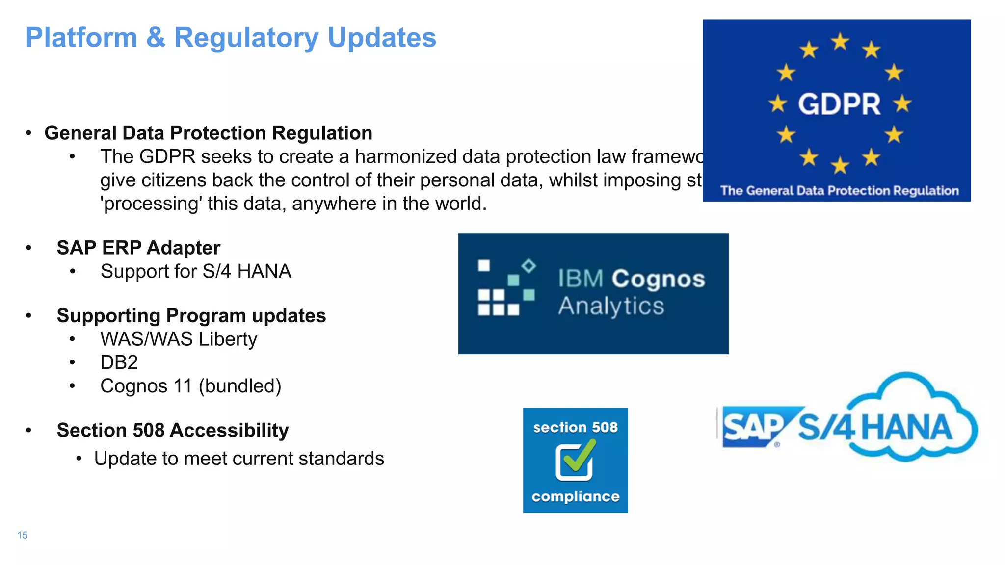 15
• General Data Protection Regulation
• The GDPR seeks to create a harmonized data protection law framework across the EU and aims to
give citizens back the control of their personal data, whilst imposing strict rules on those hosting and
'processing' this data, anywhere in the world.
• SAP ERP Adapter
• Support for S/4 HANA
• Supporting Program updates
• WAS/WAS Liberty
• DB2
• Cognos 11 (bundled)
• Section 508 Accessibility
• Update to meet current standards
Platform & Regulatory Updates
 