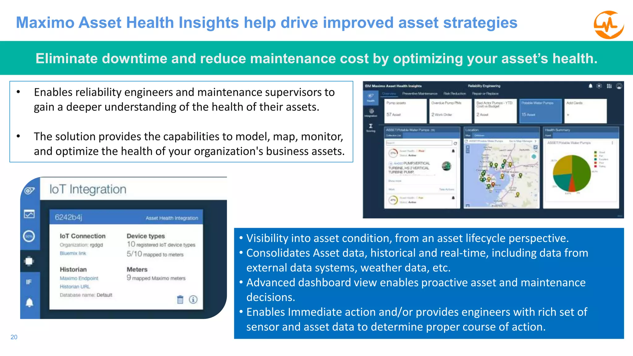 20
Maximo Asset Health Insights help drive improved asset strategies
• Enables reliability engineers and maintenance supervisors to
gain a deeper understanding of the health of their assets.
• The solution provides the capabilities to model, map, monitor,
and optimize the health of your organization's business assets.
• Visibility into asset condition, from an asset lifecycle perspective.
• Consolidates Asset data, historical and real-time, including data from
external data systems, weather data, etc.
• Advanced dashboard view enables proactive asset and maintenance
decisions.
• Enables Immediate action and/or provides engineers with rich set of
sensor and asset data to determine proper course of action.
Eliminate downtime and reduce maintenance cost by optimizing your asset’s health.
 