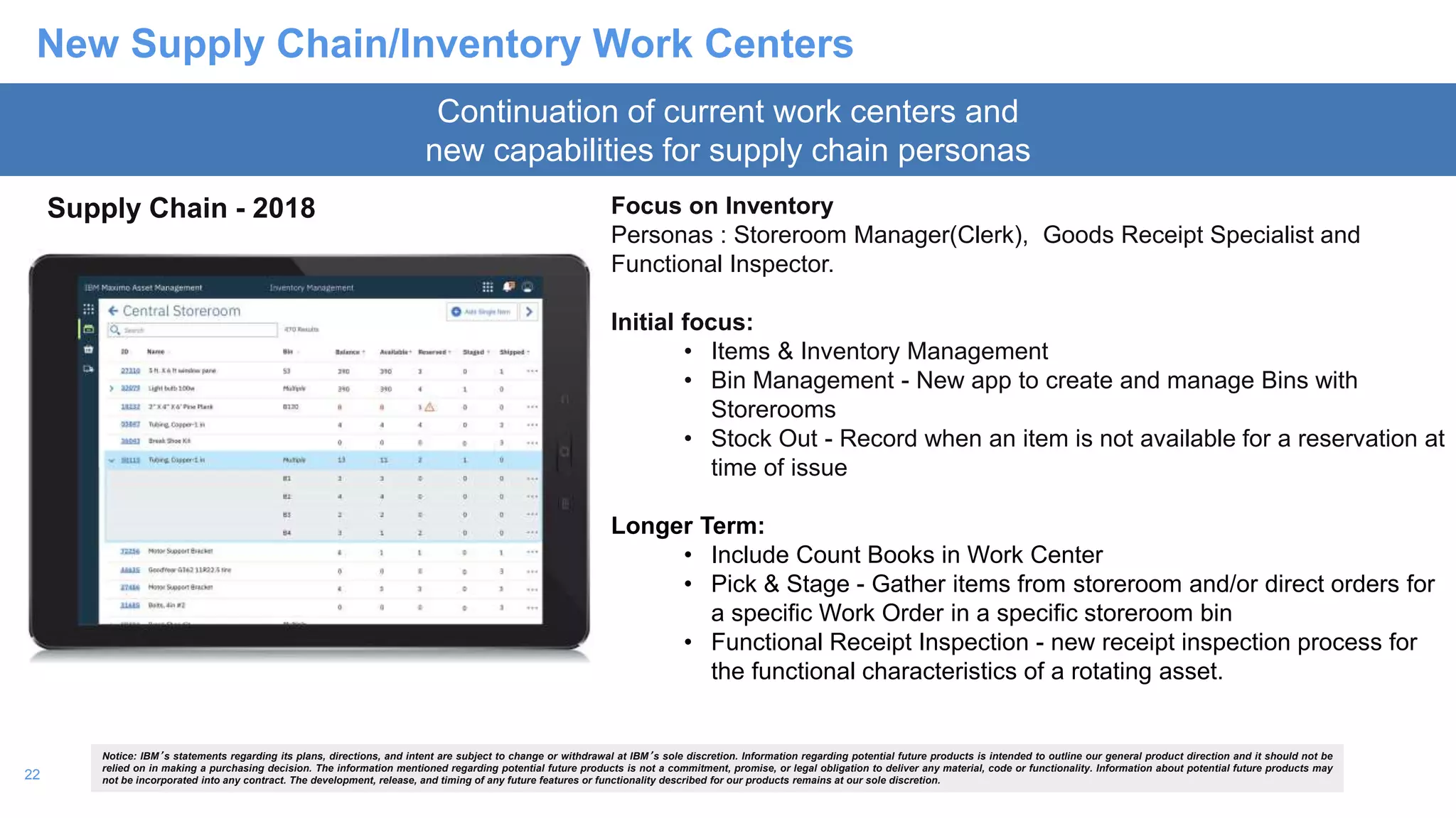 22
New Supply Chain/Inventory Work Centers
Supply Chain - 2018 Focus on Inventory
Personas : Storeroom Manager(Clerk), Goods Receipt Specialist and
Functional Inspector.
Initial focus:
• Items & Inventory Management
• Bin Management - New app to create and manage Bins with
Storerooms
• Stock Out - Record when an item is not available for a reservation at
time of issue
Longer Term:
• Include Count Books in Work Center
• Pick & Stage - Gather items from storeroom and/or direct orders for
a specific Work Order in a specific storeroom bin
• Functional Receipt Inspection - new receipt inspection process for
the functional characteristics of a rotating asset.
Continuation of current work centers and
new capabilities for supply chain personas
Notice: IBM’s statements regarding its plans, directions, and intent are subject to change or withdrawal at IBM’s sole discretion. Information regarding potential future products is intended to outline our general product direction and it should not be
relied on in making a purchasing decision. The information mentioned regarding potential future products is not a commitment, promise, or legal obligation to deliver any material, code or functionality. Information about potential future products may
not be incorporated into any contract. The development, release, and timing of any future features or functionality described for our products remains at our sole discretion.
 
