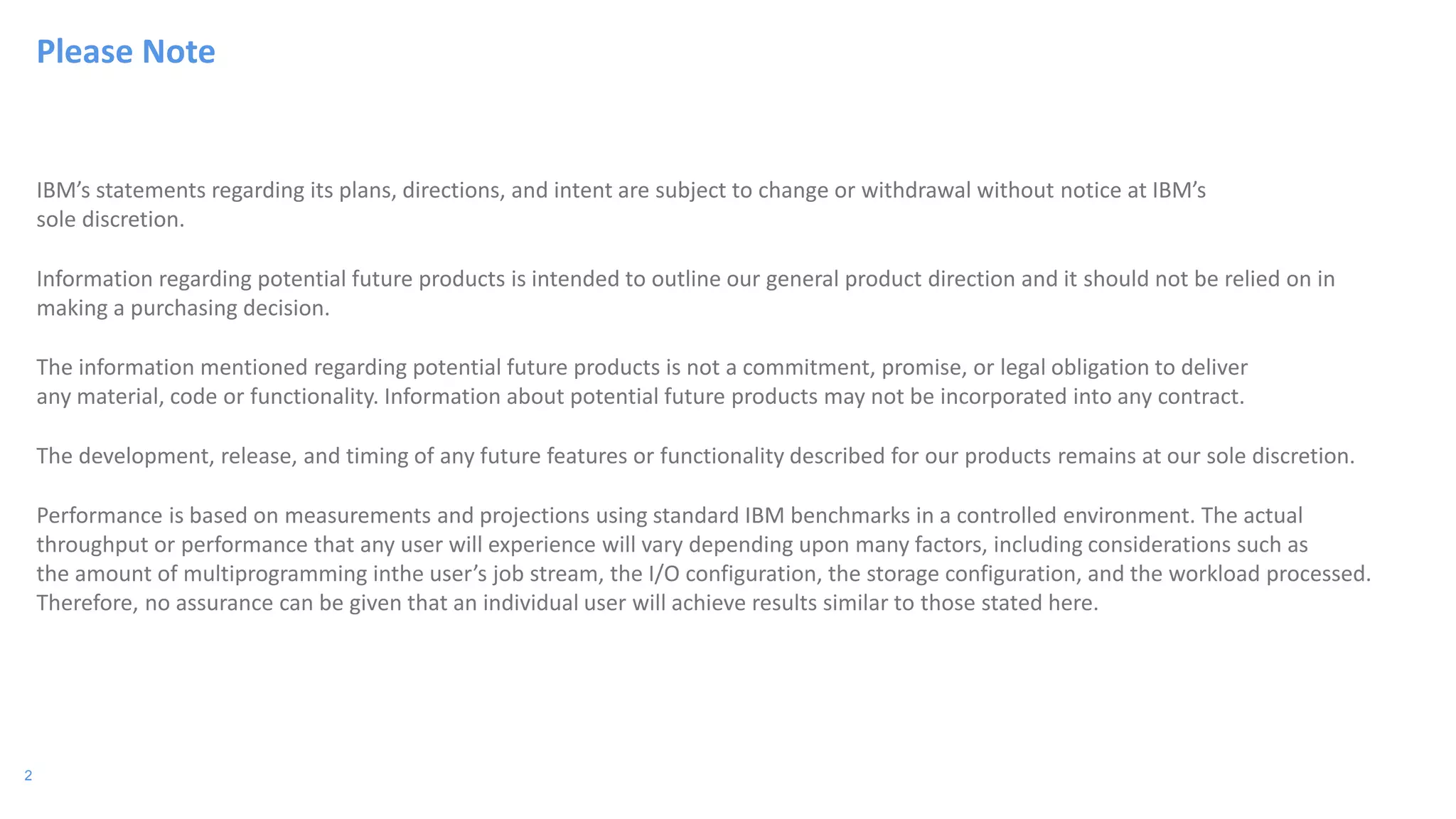 2
IBM’s statements regarding its plans, directions, and intent are subject to change or withdrawal without notice at IBM’s
sole discretion.
Information regarding potential future products is intended to outline our general product direction and it should not be relied on in
making a purchasing decision.
The information mentioned regarding potential future products is not a commitment, promise, or legal obligation to deliver
any material, code or functionality. Information about potential future products may not be incorporated into any contract.
The development, release, and timing of any future features or functionality described for our products remains at our sole discretion.
Performance is based on measurements and projections using standard IBM benchmarks in a controlled environment. The actual
throughput or performance that any user will experience will vary depending upon many factors, including considerations such as
the amount of multiprogramming inthe user’s job stream, the I/O configuration, the storage configuration, and the workload processed.
Therefore, no assurance can be given that an individual user will achieve results similar to those stated here.
Please Note
 