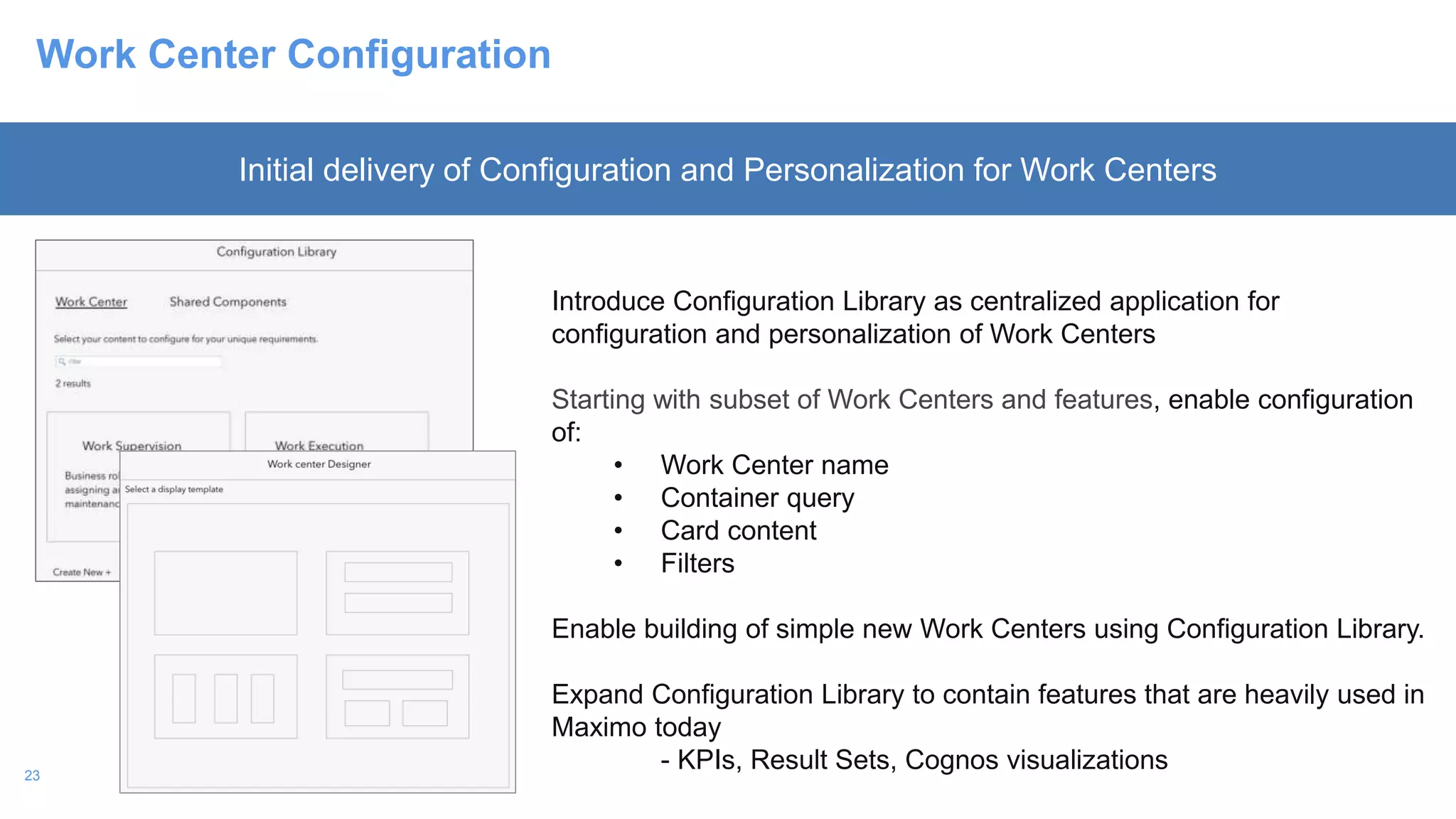 23
Work Center Configuration
Introduce Configuration Library as centralized application for
configuration and personalization of Work Centers
Starting with subset of Work Centers and features, enable configuration
of:
• Work Center name
• Container query
• Card content
• Filters
Enable building of simple new Work Centers using Configuration Library.
Expand Configuration Library to contain features that are heavily used in
Maximo today
- KPIs, Result Sets, Cognos visualizations
Initial delivery of Configuration and Personalization for Work Centers
 