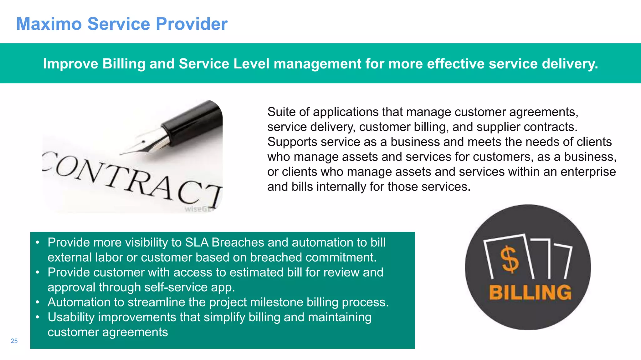 25
Maximo Service Provider
Improve Billing and Service Level management for more effective service delivery.
• Provide more visibility to SLA Breaches and automation to bill
external labor or customer based on breached commitment.
• Provide customer with access to estimated bill for review and
approval through self-service app.
• Automation to streamline the project milestone billing process.
• Usability improvements that simplify billing and maintaining
customer agreements
Suite of applications that manage customer agreements,
service delivery, customer billing, and supplier contracts.
Supports service as a business and meets the needs of clients
who manage assets and services for customers, as a business,
or clients who manage assets and services within an enterprise
and bills internally for those services.
 