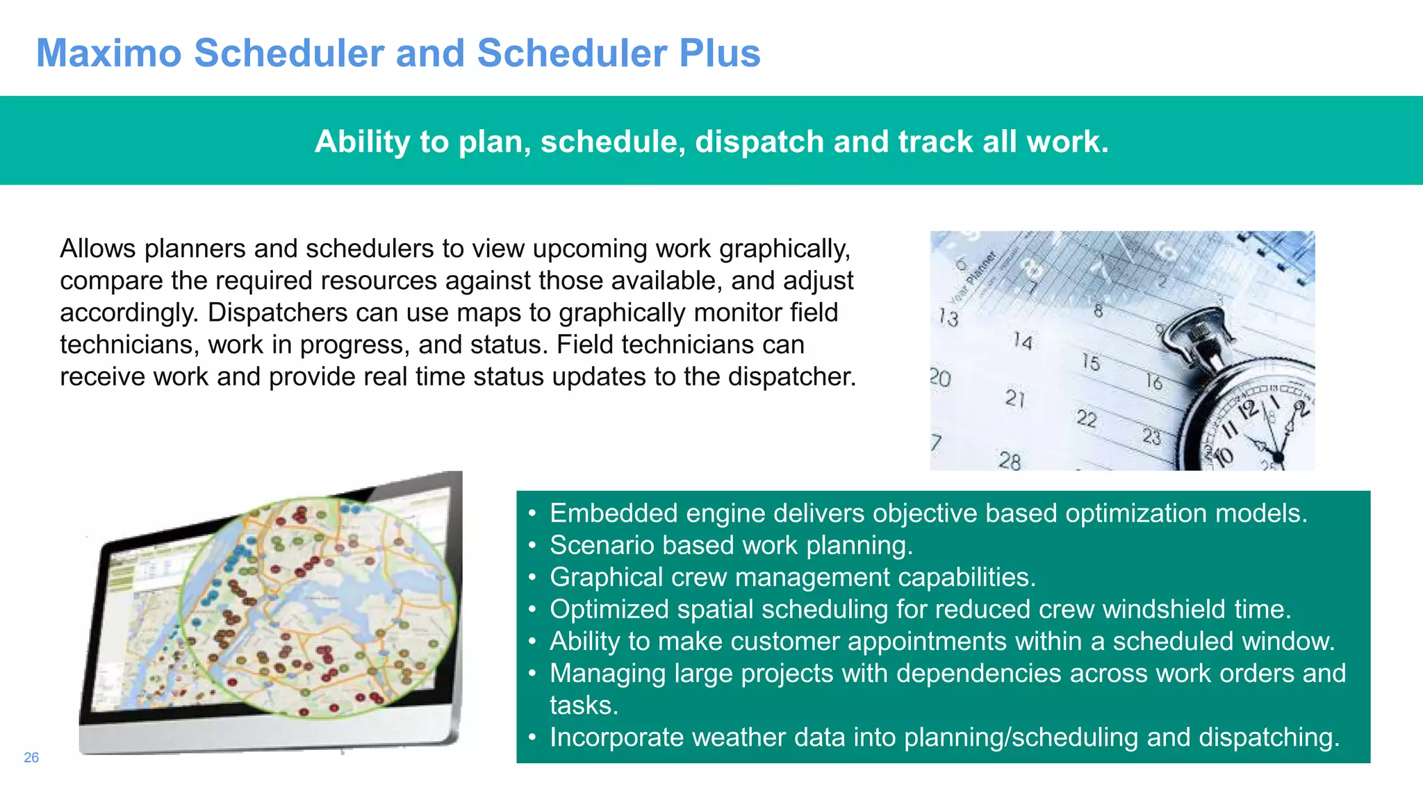 26
Maximo Scheduler and Scheduler Plus
Ability to plan, schedule, dispatch and track all work.
• Embedded engine delivers objective based optimization models.
• Scenario based work planning.
• Graphical crew management capabilities.
• Optimized spatial scheduling for reduced crew windshield time.
• Ability to make customer appointments within a scheduled window.
• Managing large projects with dependencies across work orders and
tasks.
• Incorporate weather data into planning/scheduling and dispatching.
Allows planners and schedulers to view upcoming work graphically,
compare the required resources against those available, and adjust
accordingly. Dispatchers can use maps to graphically monitor field
technicians, work in progress, and status. Field technicians can
receive work and provide real time status updates to the dispatcher.
 