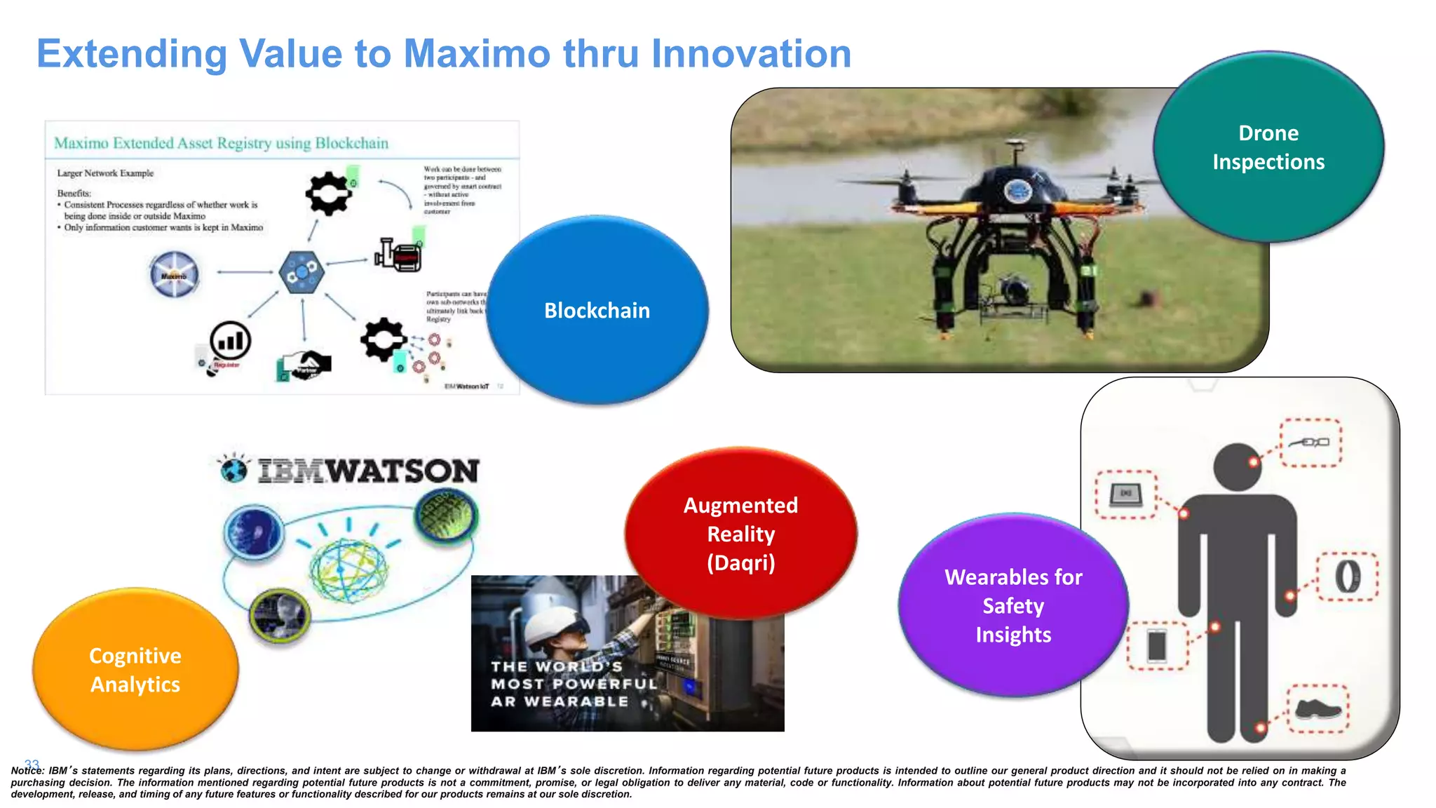 33
Extending Value to Maximo thru Innovation
Wearables for
Safety
Insights
Drone
Inspections
Cognitive
Analytics
Notice: IBM’s statements regarding its plans, directions, and intent are subject to change or withdrawal at IBM’s sole discretion. Information regarding potential future products is intended to outline our general product direction and it should not be relied on in making a
purchasing decision. The information mentioned regarding potential future products is not a commitment, promise, or legal obligation to deliver any material, code or functionality. Information about potential future products may not be incorporated into any contract. The
development, release, and timing of any future features or functionality described for our products remains at our sole discretion.
Blockchain
Augmented
Reality
(Daqri)
 