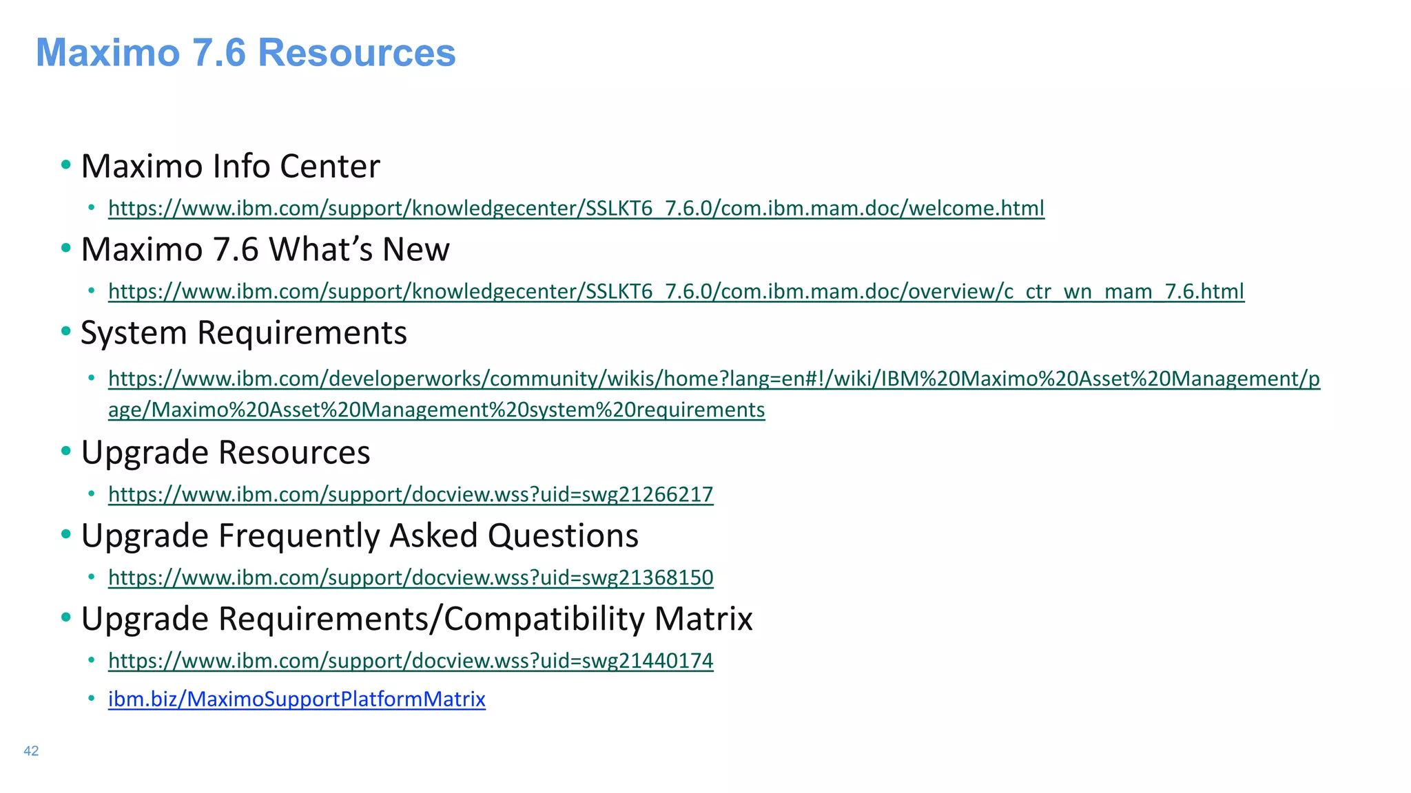 42
Maximo 7.6 Resources
• Maximo Info Center
• https://www.ibm.com/support/knowledgecenter/SSLKT6_7.6.0/com.ibm.mam.doc/welcome.html
• Maximo 7.6 What’s New
• https://www.ibm.com/support/knowledgecenter/SSLKT6_7.6.0/com.ibm.mam.doc/overview/c_ctr_wn_mam_7.6.html
• System Requirements
• https://www.ibm.com/developerworks/community/wikis/home?lang=en#!/wiki/IBM%20Maximo%20Asset%20Management/p
age/Maximo%20Asset%20Management%20system%20requirements
• Upgrade Resources
• https://www.ibm.com/support/docview.wss?uid=swg21266217
• Upgrade Frequently Asked Questions
• https://www.ibm.com/support/docview.wss?uid=swg21368150
• Upgrade Requirements/Compatibility Matrix
• https://www.ibm.com/support/docview.wss?uid=swg21440174
• ibm.biz/MaximoSupportPlatformMatrix
 