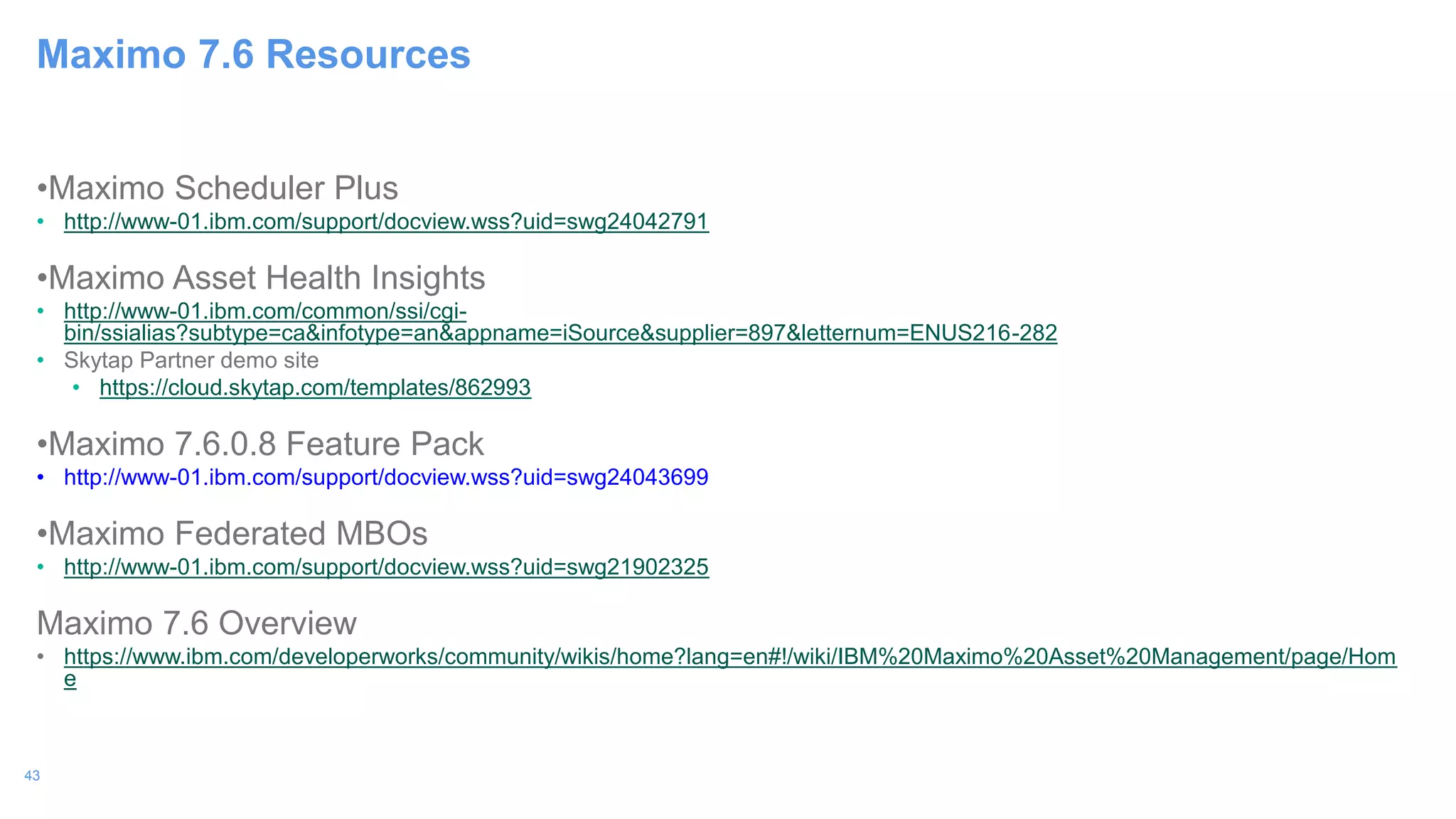 43
•Maximo Scheduler Plus
• http://www-01.ibm.com/support/docview.wss?uid=swg24042791
•Maximo Asset Health Insights
• http://www-01.ibm.com/common/ssi/cgi-
bin/ssialias?subtype=ca&infotype=an&appname=iSource&supplier=897&letternum=ENUS216-282
• Skytap Partner demo site
• https://cloud.skytap.com/templates/862993
•Maximo 7.6.0.8 Feature Pack
• http://www-01.ibm.com/support/docview.wss?uid=swg24043699
•Maximo Federated MBOs
• http://www-01.ibm.com/support/docview.wss?uid=swg21902325
Maximo 7.6 Overview
• https://www.ibm.com/developerworks/community/wikis/home?lang=en#!/wiki/IBM%20Maximo%20Asset%20Management/page/Hom
e
Maximo 7.6 Resources
 