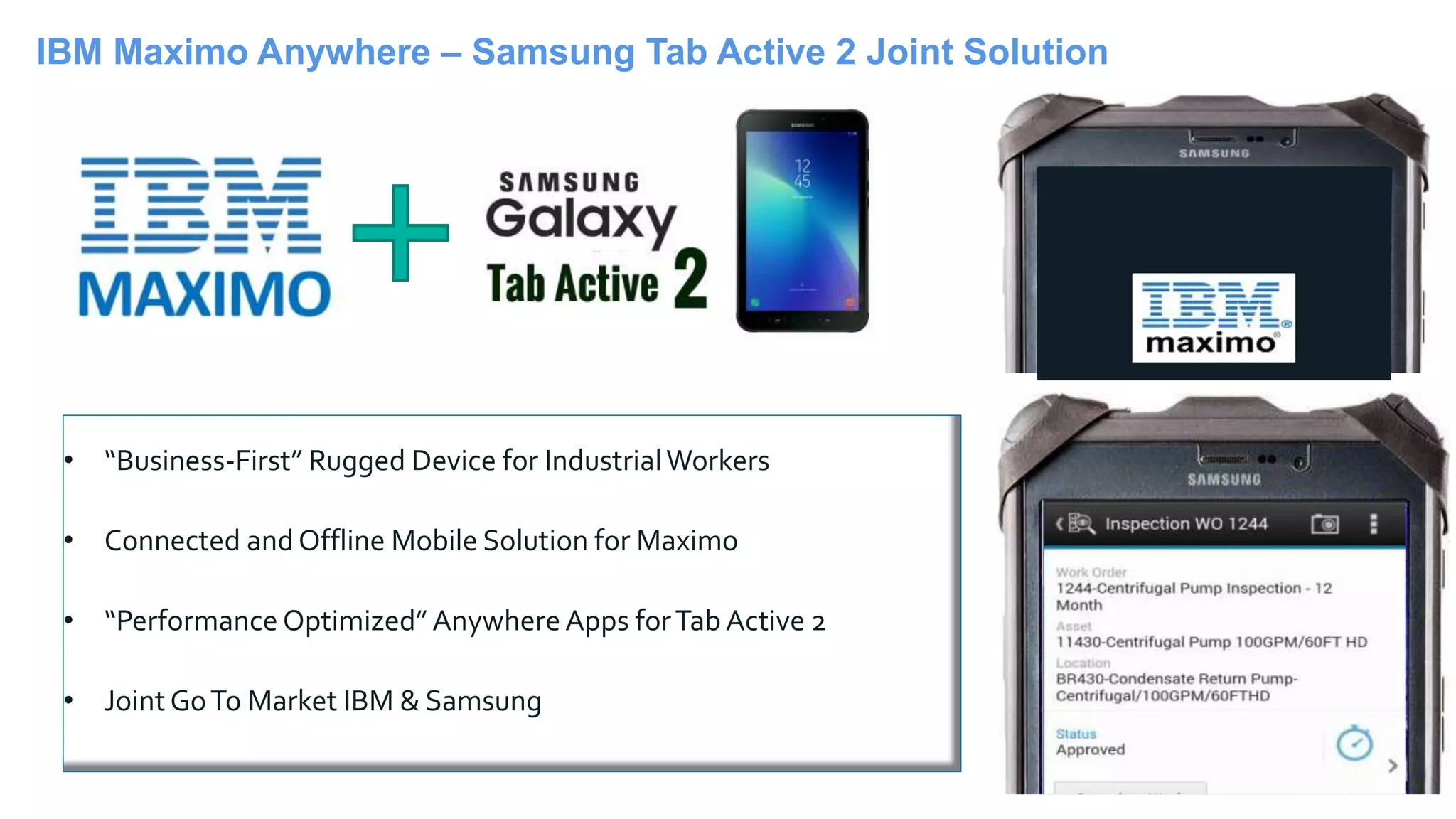 45
• “Business-First” Rugged Device for IndustrialWorkers
• Connected andOffline Mobile Solution for Maximo
• “Performance Optimized” Anywhere Apps forTab Active 2
• JointGoTo Market IBM & Samsung
IBM Maximo Anywhere – Samsung Tab Active 2 Joint Solution
 