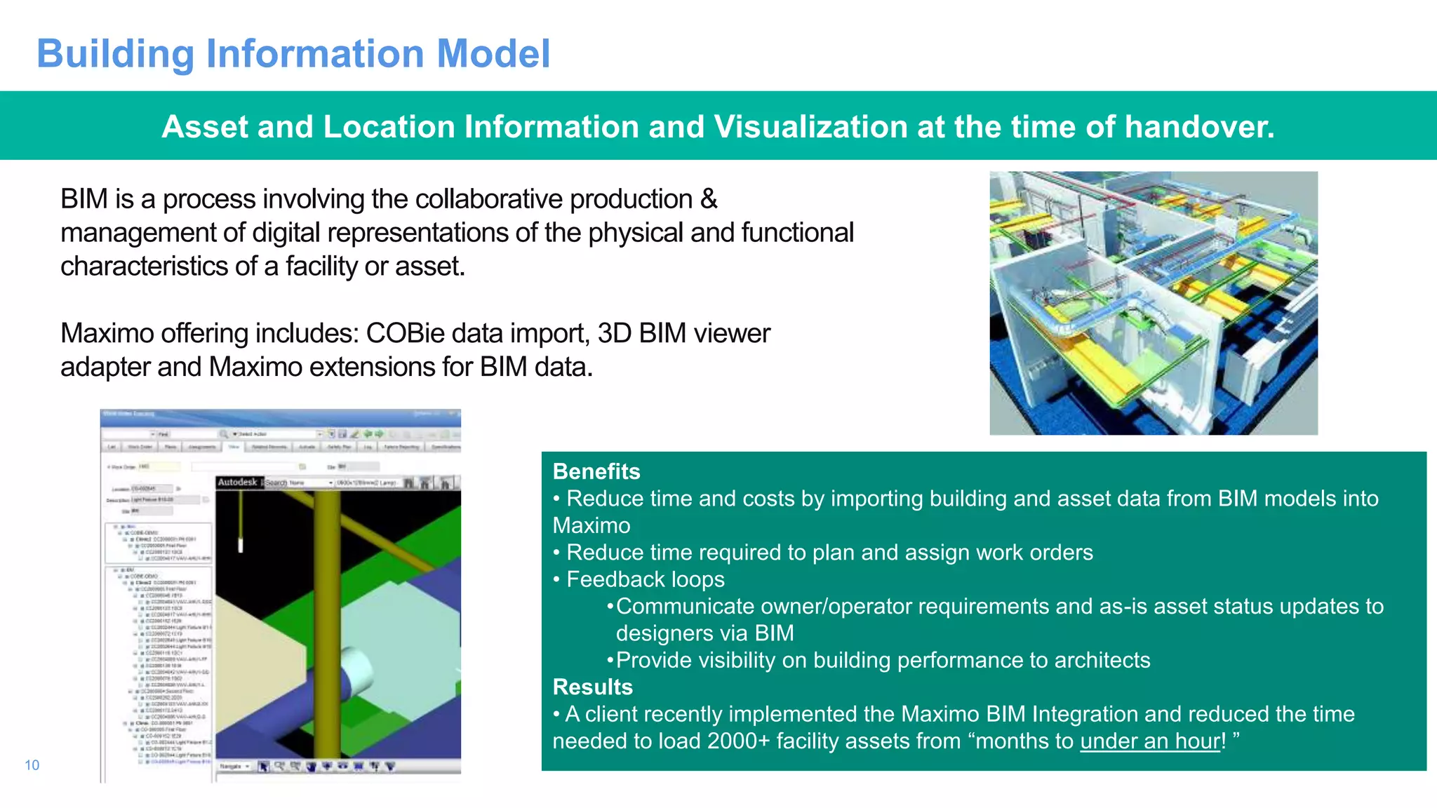 10
Building Information Model
BIM is a process involving the collaborative production &
management of digital representations of the physical and functional
characteristics of a facility or asset.
Maximo offering includes: COBie data import, 3D BIM viewer
adapter and Maximo extensions for BIM data.
Benefits
• Reduce time and costs by importing building and asset data from BIM models into
Maximo
• Reduce time required to plan and assign work orders
• Feedback loops
•Communicate owner/operator requirements and as-is asset status updates to
designers via BIM
•Provide visibility on building performance to architects
Results
• A client recently implemented the Maximo BIM Integration and reduced the time
needed to load 2000+ facility assets from “months to under an hour! ”
Asset and Location Information and Visualization at the time of handover.
 