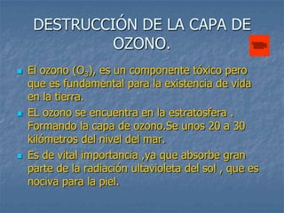 DESTRUCCIÓN DE LA CAPA DE
              OZONO.
   El ozono (O3), es un componente tóxico pero
    que es fundamental para la existencia de vida
    en la tierra.
   EL ozono se encuentra en la estratosfera .
    Formando la capa de ozono.Se unos 20 a 30
    kilómetros del nivel del mar.
   Es de vital importancia ,ya que absorbe gran
    parte de la radiación ultavioleta del sol , que es
    nociva para la piel.
 