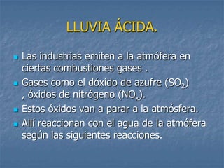 LLUVIA ÁCIDA.

   Las industrias emiten a la atmófera en
    ciertas combustiones gases .
   Gases como el dóxido de azufre (SO2)
    , óxidos de nitrógeno (NOx).
   Estos óxidos van a parar a la atmósfera.
   Allí reaccionan con el agua de la atmófera
    según las siguientes reacciones.
 