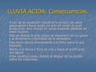 LLUVIA ÁCIDA: Consecuencias.
   A raiz de la revolución industrial la emisión de estos
    gases genera lluvia ácida ,no solo en zonas de gran
    producción ,sino incluso en zonas bastante alejadas de
    estos núcleos.
   Esto es debido al gran poder de expansión de los gases
    y al dinamismo (movilidad) de la atmósfera.
   Esta lluvia afecta directamente a la flora sobre la que
    precipita.
   Afecta a la fauna y flora de rios y lagos al acidificarse
    sus aguas.
   A las construcciones ,debido al ataque de los ácidos
    sobre los materiales .
 