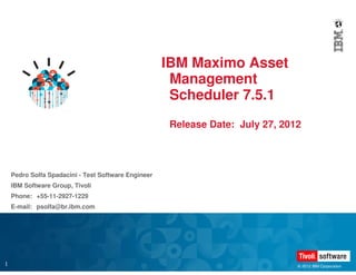 IBM Maximo Asset
                                                      Management
                                                      Scheduler 7.5.1
                                                      Release Date: July 27, 2012




    Pedro Solfa Spadacini - Test Software Engineer
    IBM Software Group, Tivoli
    Phone: +55-11-2927-1229
    E-mail: psolfa@br.ibm.com




1                                                                               © 2012 IBM Corporation
 