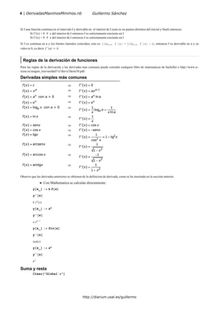 Si f una función continua en el intervalo I y derivable en el interior de I (esto es en puntos distintos del inicial y final) entonces:
Si f '(x) > 0 x del interior de I entonces f es estrictamente creciente en I
Si f '(x) < 0 x del interior de I entonces f es estrictamente creciente en I
Si f es continua en a y los límites laterales coinciden, esto es: limx a f x = limx a f x b, entonces f es derivable en a y su
valor es b, es decir f ' a b.
Reglas de la derivación de funciones
Para las reglas de la derivación y las derivadas mas comunes puede consular cualquier libro de matematicas de bachiller o http://www.u-
nizar.es/aragon_tres/unidad7/u7der/u7derte30.pdf.
Derivadas simples más comunes
Observe que las derivadas anteriores se obtienen de la definicion de derivada, como se ha mostrado en la sección anterior.
Con Mathematica se calculan directamente:
y x_ : k f x
y' x
k f x
y x_ : xa
y' x
a xa 1
y x_ : Sin x
y' x
cos x
y x_ : x
y' x
x
Suma y resta
Clear "Global` "
4 | DerivadasMaximosMinimos.nb Guillermo Sánchez
http://diarium.usal.es/guillermo
 
